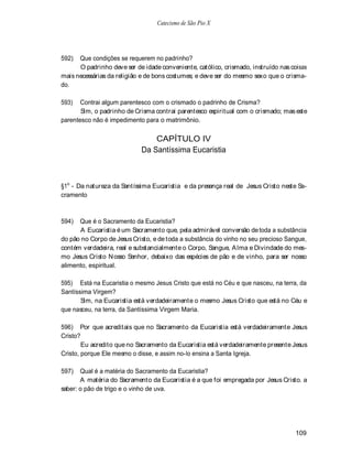 Catecismo de São Pio X




592)  Que condições se requerem no padrinho?
      O padrinho deve ser de idade conveniente, católico, crismado, instruído nas coisas
mais necessárias da religião e de bons costumes; e deve ser do mesmo sexo que o crisma-
do.

593)   Contrai algum parentesco com o crismado o padrinho de Crisma?
       Sim, o padrinho de Crisma contrai parentesco espiritual com o crismado; mas este
parentesco não é impedimento para o matrimônio.

                                CAPÍTULO IV
                            Da Santíssima Eucaristia



§1o - Da natureza da Santíssima Eucaristia e da presença real de Jesus Cristo neste Sa-
cramento



594)  Que é o Sacramento da Eucaristia?
       A Eucaristia é um Sacramento que, pela admirável conversão de toda a substância
do pão no Corpo de Jesus Cristo, e de toda a substância do vinho no seu precioso Sangue,
contém verdadeira, real e substancialmente o Corpo, Sangue, A lma e Divindade do mes-
mo Jesus Cristo N osso Senhor, debaixo das espécies de pão e de vinho, para ser nosso
alimento, espiritual.

595) Está na Eucaristia o mesmo Jesus Cristo que está no Céu e que nasceu, na terra, da
Santíssima Virgem?
       Sim, na Eucaristia está verdadeiramente o mesmo Jesus Cristo que está no Céu e
que nasceu, na terra, da Santíssima Virgem Maria.

596) Por que acreditais que no Sacramento da Eucaristia está verdadeiramente Jesus
Cristo?
        Eu acredito que no Sacramento da Eucaristia está verdadeiramente presente Jesus
Cristo, porque Ele mesmo o disse, e assim no-lo ensina a Santa Igreja.

597)   Qual é a matéria do Sacramento da Eucaristia?
       A matéria do Sacramento da Eucaristia é a que foi empregada por Jesus Cristo. a
saber: o pão de trigo e o vinho de uva.




                                                                                    109
 