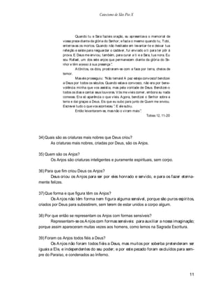 Catecismo de São Pio X




                      Quando tu e Sara fazíeis oração, eu apresentava o memorial de
             vossa prece diante da glória do Senhor; e fazia o mesmo quando tu, Tobi,
             enterravas os mortos. Quando não hesitaste em levantar-te e deixar tua
             refeição e saíste para resguardar o cadáver, fui enviado a ti para ter pôr à
             prova. E Deus me enviou, também, para curar a ti e a Sara, tua nora. Eu
             sou Rafael, um dos sete anjos que permanecem diante da glória do Se-
             nhor e têm acesso à sua presença .
                      A tônitos, os dois, prostraram-se com a face por terra, cheios de
             temor.
                      Mas ele prosseguiu: N ão temais! A paz esteja convosco! bendizei
             a Deus por todos os séculos. Quando estava convosco, não era por bene-
             volência minha que vos assistia, mas pela vontade de Deus. Bendizei-o
             todos os dias e cantai seus louvores. V ós me víeis comer, embora eu nada
             comesse. Era só aparência o que víeis. A gora, bendizei o Senhor sobre a
             terra e dai graças a Deus. Eis que eu subo para junto de Quem me enviou.
             Escrevei tudo o que vos aconteceu . E ele subiu.
                      Então levantaram-se, mas não o viram mais .
                                                                        Tobias 12, 11-20




34) Quais são as criaturas mais nobres que Deus criou?
      As criaturas mais nobres, criadas por Deus, são os Anjos.

35) Quem são os Anjos?
      Os Anjos são criaturas inteligentes e puramente espirituais, sem corpo.

36) Para que fim criou Deus os Anjos?
       Deus criou os A njos para ser por eles honrado e servido, e para os fazer eterna-
mente felizes.

37) Que forma e que figura têm os Anjos?
       Os A njos não têm forma nem figura alguma sensível, porque são puros espíritos,
criados por Deus para subsistirem, sem terem de estar unidos a corpo algum.

38) Por que então se representam os Anjos com formas sensíveis?
       Representam-se os A njos com formas sensíveis: para auxiliar a nossa imaginação;
porque assim apareceram muitas vezes aos homens, como lemos na Sagrada Escritura.

39) Foram os Anjos todos fiéis a Deus?
       Os A njos não foram todos fiéis a Deus, mas muitos por soberba pretenderam ser
iguais a Ele, e independentes do seu poder; e por este pecado foram excluídos para sem-
pre do Paraíso, e condenados ao Inferno.



                                                                                            11
 