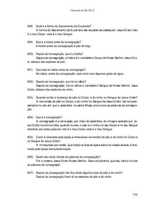 Catecismo de São Pio X




598)  Qual é a forma do Sacramento da Eucaristia?
      A forma do Sacramento da Eucaristia são as palavras usadas por Jesus Cristo: Isto
é o meu Corpo: este é o meu Sangue.

599)   Que é a hóstia antes da consagração?
       A hóstia antes da consagração é pão de trigo.

600)   Depois da consagração, que é a hóstia?
       Depois da consagração, a hóstia é o verdadeiro Corpo de N osso Senhor Jesus Cris-
to, debaixo das espécies de pão.

601)   Que está no cálice antes da consagração?
       No cálice, antes da consagração, está vinho com algumas gotas de água.

602) Depois da consagração, que há no cálice?
        Depois da consagração, há no cálice o verdadeiro Sangue de N osso Senhor Jesus
Cristo, debaixo das espécies de vinho.

603)  Quando se faz a mudança do pão no Corpo, e do vinho no Sangue de Jesus Cristo?
      A conversão do pão no Corpo, e do vinho no Sangue de Jesus Cristo, faz-se preci-
samente no ato em que o sacerdote, na santa Missa, pronuncia as palavras da consagra-
ção.

604) Que é a consagração?
       A consagração é a renovação, por meio do sacerdote, do milagre operado por Je-
sus Cristo na última Ceia, quando mudou o pão e o vinho no seu Corpo e no seu Sangue
adorável, por estas palavras: Isto é o meu Corpo; este é o meu Sangue.

605) Como é chamada pela Igreja a miraculosa conversão do pão e do vinho no Corpo e
no Sangue de Jesus Cristo?
      A miraculosa conversão, que todos os dias se opera sobre os nossos altares. é cha-
mada pela Igreja transubstanciação.

606)   Quem deu tanta virtude às palavras da consagração?
       Foi o mesmo Jesus Cristo N osso Senhor, Deus onipotente, que deu tanta virtude
às palavras da consagração.

607) Depois da consagração não fica ainda alguma coisa do pão e do vinho?
     Depois da consagração ficam só as espécies do pão e do vinho.




                                                                                    110
 