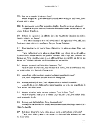 Catecismo de São Pio X




608)   Que são as espécies do pão e do vinho?
       Dizem-se espécies a quantidade e as qualidades sensíveis do pão e do vinho, como
a figura, a cor, o sabor.

609)   De que maneira podem ficar as espécies do pão e do vinho sem a sua substância?
       A s espécies do pão e do vinho ficam maravilhosamente sem a sua substância por
virtude de Deus Onipotente.

610) Debaixo das espécies de pão está só o Corpo de Jesus Cristo, e debaixo das espécies
de vinho está só o seu Sangue?
       Tanto debaixo das espécies de pão, corno debaixo das espécies de vinho, está Jesus
Cristo vivo e todo inteiro com seu Corpo, Sangue. Alma e Divindade.

611) Podereis dizer-me por que tanto na hóstia como no cálice está Jesus Cristo todo
inteiro?
       Tanto na hóstia como no cálice está Jesus Cristo todo inteiro, porque Ele está na
Eucaristia vivo e imortal como no céu; por isso onde está o seu Corpo, está também o seu
Sangue, sua A lma e sua Divindade; e onde está seu Sangue está também seu Corpo, sua
Alma e sua Divindade, pois tudo isto é inseparável em Jesus Cristo.

612)  Quando Jesus está na hóstia, deixa de estar no Céu?
      Quando Jesus está na hóstia, não deixa de estar no Céu, mas encontra-se ao mes-
mo tempo no Céu e no Santíssimo Sacramento.

613)   Jesus Cristo está presente em todas as hóstias consagradas do mundo?
       Sim, Jesus está presente ein todas as hóstias consagradas.

614)   Como é possível que Jesus Cristo esteja em todas as hóstias consagradas?
       Jesus Cristo está em todas as hóstias consagradas, por efeito da onipotência de
Deus, a quem nada é impossível.

615)  Quando se parte a hóstia, parte-se também o Corpo de Jesus Cristo?
       Quando se parte a hóstia, não se parte o Corpo de Jesus Cristo, mas partem-se so-
mente as espécies do pão.

616)   Em que parte da hóstia fica o Corpo de Jesus Cristo?
        O Corpo de Jesus Cristo fica inteiro em todas e em cada uma das partes em que a
hóstia foi dividida.

617)  Está Jesus Cristo tanto numa hóstia grande como na partícula de uma hóstia?
      Tanto numa hóstia grande, como na partícula de uma hóstia, está sempre o mes-
mo Jesus Cristo.

                                                                                    111
 