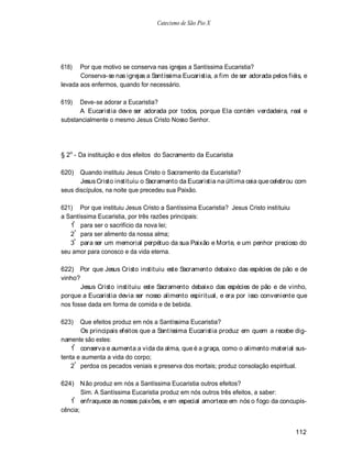 Catecismo de São Pio X




618)   Por que motivo se conserva nas igrejas a Santíssima Eucaristia?
       Conserva-se nas igrejas a Santíssima Eucaristia, a fim de ser adorada pelos fiéis, e
levada aos enfermos, quando for necessário.

619)  Deve-se adorar a Eucaristia?
      A Eucaristia deve ser adorada por todos, porque Ela contém verdadeira, real e
substancialmente o mesmo Jesus Cristo Nosso Senhor.




§ 2o - Da instituição e dos efeitos do Sacramento da Eucaristia

620) Quando instituiu Jesus Cristo o Sacramento da Eucaristia?
       Jesus Cristo instituiu o Sacramento da Eucaristia na última ceia que celebrou com
seus discípulos, na noite que precedeu sua Paixão.

621) Por que instituiu Jesus Cristo a Santíssima Eucaristia? Jesus Cristo instituiu
a Santíssima Eucaristia, por três razões principais:
   1º para ser o sacrifício da nova lei;
   2º para ser alimento da nossa alma;
   3º para ser um memorial perpétuo da sua Paixão e Morte, e um penhor precioso do
seu amor para conosco e da vida eterna.

622) Por que Jesus Cristo instituiu este Sacramento debaixo das espécies de pão e de
vinho?
       Jesus Cristo instituiu este Sacramento debaixo das espécies de pão e de vinho,
porque a Eucaristia devia ser nosso alimento espiritual, e era por isso conveniente que
nos fosse dada em forma de comida e de bebida.

623)   Que efeitos produz em nós a Santíssima Eucaristia?
       Os principais efeitos que a Santíssima Eucaristia produz em quem a recebe dig-
namente são estes:
    1º conserva e aumenta a vida da alma, que é a graça, como o alimento material sus-
tenta e aumenta a vida do corpo;
    2º perdoa os pecados veniais e preserva dos mortais; produz consolação espiritual.

624) N ão produz em nós a Santíssima Eucaristia outros efeitos?
        Sim. A Santíssima Eucaristia produz em nós outros três efeitos, a saber:
    º
   1 enfraquece as nossas paixões, e em especial amortece em nós o fogo da concupis-
cência;


                                                                                      112
 