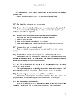 Catecismo de São Pio X




    2º aumenta em nós o fervor e ajuda-nos a proceder em conformidade com os desejos
de Jesus Cristo;
    3º dá-nos um penhor da glória futura e da ressurreição do nosso corpo.




§ 3.o - Das disposições necessárias para bem comungar

625)  Produz o Sacramento da Eucaristia sempre em nós os seus maravilhosos efeitos?
      O Sacramento da Eucaristia produz em nós os seus maravilhosos efeitos, quando o
recebemos com as devidas disposições.

626) Quantas coisas são necessárias para fazer uma comunhão bem feita?
      Para fazer uma comunhão bem feita, são necessárias três coisas:
    º
   1 estar em estado de graça;
   2º estar em jejum desde uma hora antes da comunhão;
   3º saber o que se vai receber e aproximar-se da sagrada Comunhão com devoção.

627) Que quer dizer: estar em estado de graça?
      Estar em estado de graça quer dizer: ter a consciência limpa de todo o pecado
mortal.

628)  Que deve fazer antes de comungar quem sabe que está em pecado mortal?
      Quem sabe que está em pecado mortal, deve fazer uma boa confissão antes de co-
mungar; porque para quem está em pecado mortal, não basta o ato de contrição perfeita,
sem a confissão, para fazer uma comunhão bem feita,

629) Por que não basta o ato de contrição perfeita, a quem sabe que está em pecado
mortal, para poder comungar?
       Porque a Igreja ordenou, em sinal de respeito a este Sacramento, que quem é cul-
pado de pecado mortal, não ouse receber a Comunhão, sem primeiro se confessar.

630)   Quem comungasse em pecado mortal, receberia a Jesus Cristo?
       Quem comungasse em pecado mortal, receberia a Jesus Cristo, mas não a sua gra-
ça; pelo contrário, cometeria sacrilégio e incorreria na sentença de condenação.

631)   Em que consiste o jejum eucarístico?
       O jejum eucarístico consiste em abster-se de qualquer espécie de comida ou bebi-
da, exceto a água natural, que, na atual disciplina eucarística, não quebra o jejum.




                                                                                      113
 