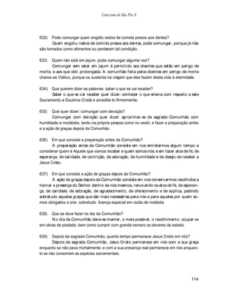 Catecismo de São Pio X




632)  Pode comungar quem engoliu restos de comida presos aos dentes?
       Quem engoliu restos de comida presos aos dentes, pode comungar, porque já não
são tomados como alimentos ou perderam tal condição.

633)  Quem não está em jejum, pode comungar alguma vez?
       Comungar sem estar em jejum é permitido aos doentes que estão em perigo de
morte, e aos que obti prolongada. A comunhão feita pelos doentes em perigo de morte
chama-se Viático, porque os sustenta na viagem que eles fazem desta vida à eternidade.

634)  Que querem dizer as palavras: saber o que se vai receber?
      Saber o que se vai receber quer dizer: conhecer o que ensina com respeito a este
Sacramento a Doutrina Cristã e acreditá-lo firmemente.

635)   Que quer dizer: comungar com devoção?
       Comungar com devoção quer dizer: aproximar-se da sagrada Comunhão com
humildade e modéstia, tanto na própria pessoa como no vestir, e fazer a preparação antes
e a ação de graças depois da Comunhão.

636)   Em que consiste a preparação antes da Comunhão?
       A preparação antes da Comunhão consiste em nos entretermos algum tempo a
considerar quem é Aquele que vamos receber e quem somos nós; e em fazer atos de fé, de
esperança, de caridade, de contrição, de adoração, de humildade e de desejo de receber a
Jesus Cristo.

637)   Em que consiste a ação de graças depois da Comunhão?
       A ação de graças depois da Comunhão consiste em nos conservarmos recolhidos a
honrar a presença do Senhor dentro de nós mesmos, renovando os atos de fé, de esperan-
ça, de caridade, de adoração, de agradecimento, de oferecimento e de súplica, pedindo
sobretudo aquelas graças que são mais necessárias para nós e para aqueles por quem so-
mos obrigados a orar. sobretudo licença especial em razão de moléstia

638)  Que se deve fazer no dia da Comunhão?
      N o dia da Comunhão deve-se manter, o mais possível, o recolhimento, ocupar-se
em obras de piedade, bem como cumprir com grande esmero os deveres de estado.

639)    Depois da sagrada Comunhão, quanto tempo permanece Jesus Cristo em nós?
        Depois da sagrada Comunhão, Jesus Cristo permanece em nós com a sua graça
enquanto se não peca mortalmente; e com a sua presença real permanece em nós enquan-
to se não consomem as espécies sacramentais.




                                                                                    114
 