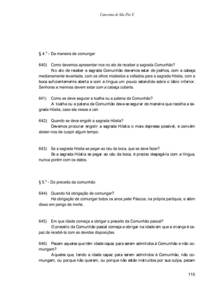 Catecismo de São Pio X




§ 4.o - Da maneira de comungar

640) Como devemos apresentar-nos no ato de receber a sagrada Comunhão?
       N o ato de receber a sagrada Comunhão devemos estar de joelhos, com a cabeça
medianamente levantada, com os olhos modestos e voltados para a sagrada Hóstia, com a
boca suficientemente aberta e com a língua um pouco estendida sobre o lábio inferior.
Senhoras e meninas devem estar com a cabeça coberta.

641)  Como se deve segurar a toalha ou a patena da Comunhão?
       A toalha ou a patena da Comunhão deve-se segurar de maneira que recolha a sa-
grada Hóstia, caso ela viesse a cair.

642) Quando se deve engolir a sagrada Hóstia?
       Devemos procurar engolir a sagrada Hóstia o mais depressa possível, e convém
abster-nos de cuspir algum tempo.



643)  Se a sagrada Hóstia se pegar ao céu da boca, que se deve fazer?
      Se a sagrada Hóstia se pegar ao céu da boca, é preciso despegá-la com a língua,
nunca porém com os dedos.




§ 5.o - Do preceito da comunhão

644) Quando há obrigação de comungar?
       Há obrigação de comungar todos os anos pelei Páscoa, na própria paróquia, e além
disso em perigo de morte.



645)   Em que idade começa a obrigar o preceito da Comunhão pascal?
       O preceito da Comunhão pascal começa a obrigar na idade em que a criança é ca-
paz de recebê-la com as devidas disposições.

646) Pecam aqueles que têm idade capaz para serem admitidos à Comunhão e não co-
mungam?
     A queles que, tendo a idade capaz para serem admitidos à Comunhão, não co-
mungam, ou porque não querem, ou porque não estão instruídos por sua culpa, pecam


                                                                                   115
 