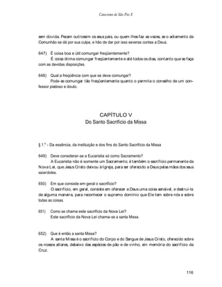 Catecismo de São Pio X




sem dúvida. Pecam outrossim os seus pais, ou quem lhes faz as vezes, se o adiamento da
Comunhão se dá por sua culpa, e hão de dar por isso severas contas a Deus.

647) É coisa boa e útil comungar freqüentemente?
      É coisa ótima comungar freqüentemente e até todos os dias, contanto que se faça
com as devidas disposições.

648)   Qual a freqüência com que se deve comungar?
       Pode-se comungar tão freqüentemente quanto o permita o conselho de um con-
fessor piedoso e douto.




                                 CAPÍTULO V
                            Do Santo Sacrifício da Missa



§ 1.o - Da essência, da instituição e dos fins do Santo Sacrifício da Missa

649) Deve considerar-se a Eucaristia só como Sacramento?
       A Eucaristia não é somente um Sacramento; é também o sacrifício permanente da
N ova Lei, que Jesus Cristo deixou à Igreja, para ser oferecido a Deus pelas mãos dos seus
sacerdotes.

650)   Em que consiste em geral o sacrifício?
       O sacrifício, em geral, consiste em oferecer a Deus uma coisa sensível, e destruí-la
de alguma maneira, para reconhecer o supremo domínio que Ele tem sobre nós e sobre
todas as coisas.

651)   Como se chama este sacrifício da Nova Lei?
       Este sacrifício da Nova Lei chama-se a santa Missa.



652)   Que é então a santa Missa?
       A santa Missa é o sacrifício do Corpo e do Sangue de Jesus Cristo, oferecido sobre
os nossos altares, debaixo das espécies de pão e de vinho, ein memória do sacrifício da
Cruz.




                                                                                      116
 
