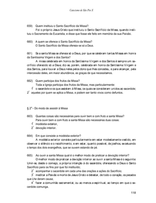Catecismo de São Pio X




659)    Quem instituiu o Santo Sacrifício da Missa?
        Foi o próprio Jesus Cristo que instituiu o Santo Sacrifício da Missa, quando insti-
tuiu o Sacramento da Eucaristia, e disse que fosse ele feito em memória da sua Paixão.

660)   A quem se oferece o Santo Sacrifício da Missa?
       O Santo Sacrifício da Missa oferece-se só a Deus.

661) Se a santa Missa se oferece só a Deus, por que se celebram tantas Missas em honra
da Santíssima Virgem e dos Santos?
        A missa celebrada em honra da Santíssima V irgem e dos Santos é sempre um sa-
crifício oferecido só a Deus; diz-se, porém, celebrada em honra da Santíssima V irgem e
dos Santos, para louvar a Deus neles pelos dons que lhes concedeu, e para alcançar, pela
intercessão deles, em maior abundância, as graças de que necessitamos.

662) Quem participa dos frutos da Missa?
      Toda a Igreja participa dos frutos da Missa, mas particularmente:
    º
   1 o sacerdote e os que assistem à Missa, os quais se consideram unidos ao sacerdote;
 º
2 aqueles por quem se aplica a Missa, e podem ser tanto vivos como defuntos.




§ 2o - Do modo de assistir à Missa

663)  Quantas coisas são necessárias para ouvir bem e com fruto a santa Missa?
      Para ouvir bem e com fruto a santa Missa são necessárias duas coisas:
   1º modéstia exterior,
   2º devoção interior.

664)   Em que consiste a modéstia exterior?
       A modéstia exterior consiste particularmente em estar modestamente vestido, em
observar o silêncio e o recolhimento, e em estar, quanto possível, de joelhos, excetuando
o tempo dos dois evangelhos, que se ouvem estando de pé.

665)    Ao ouvir a santa Missa qual é o melhor modo de praticar a devoção interior?
        O melhor modo de praticar a devoção interior ao ouvir a santa Missa é o seguinte:
Unir-se, desde o começo, a própria intenção à do sacerdote, oferecendo a Deus o Santo
Sacrifício para os fins por que foi instituído;
   2º acompanhar o sacerdote em cada uma das orações e ações do Sacrifício;
   3º meditar a Paixão e morte de Jesus Cristo e detestar, de todo o coração, os pecados
que Lhe deram causa;
   4 º fazer a comunhão sacramental, ou ao menos a espiritual, ao tempo em que o sa-
cerdote comunga.

                                                                                      118
 