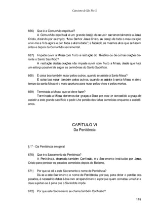 Catecismo de São Pio X




666)    Que é a Comunhão espiritual?
        A Comunhão espiritual é um grande desejo de se unir sacramentalmente a Jesus
Cristo, dizendo por exemplo: Meu Senhor Jesus Cristo, eu desejo de todo o meu coração
unir-me a V ós agora e por toda a eternidade ; e fazendo os mesmos atos que se fazem
antes e depois da Comunhão sacramental.

667) Impede ouvir a Missa com fruto a recitação do Rosário ou de outras orações du-
rante o Santo Sacrifício?
       A recitação destas orações não impede ouvir com fruto a Missa, desde que haja
um esforço possível de seguir as cerimônias do Santo Sacrifício.

668)  É coisa boa também rezar pelos outros, quando se assiste à Santa Missa?
      É coisa boa rezar também pelos outros, quando se assiste à santa Missa; e até o
tempo da santa Missa é o mais oportuno para rezar pelos vivos e pelos mortos.

669)    Terminada a Missa, que se deve fazer?
        Terminada a Missa, devemos dar graças a Deus por nos ter concedido a graça de
assistir a este grande sacrifício e pedir-Lhe perdão das faltas cometidas enquanto a assistí-
amos.




                                    CAPÍTULO VI
                                     Da Penitência



§ 1o - Da Penitência em geral

670)    Que é o Sacramento da Penitência?
        A Penitência, chamada também Confissão, é o Sacramento instituído por Jesus
Cristo para perdoar os pecados cometidos depois do Batismo.

671)   Por que se dá a este Sacramento o nome de Penitência?
       Dá-se a este Sacramento o nome de Penitência, porque, para obter o perdão dos
pecados, é necessário detestá-los com arrependimento e porque quem cometeu uma falta
deve sujeitar-se à pena que o Sacerdote impõe.

672)   Por que este Sacramento se chama também Confissão?

                                                                                        119
 
