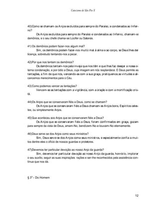Catecismo de São Pio X




40) Como se chamam os A njos excluídos para sempre do Paraíso, e condenados ao Infer-
no?
      Os A njos excluídos para sempre do Paraíso e condenados ao Inferno, chamam-se
demônios, e o seu chefe chama-se Lúcifer ou Satanás.

41) Os demônios podem fazer-nos algum mal?
       Sim, os demônios podem fazer-nos muito mal à alma e ao corpo, se Deus lhes der
licença, sobretudo tentando-nos a pecar.

42) Por que nos tentam os demônios?
       Os demônios tentam-nos pela inveja que nos têm e que lhes faz desejar a nossa e-
terna condenação, e por ódio a Deus, cuja imagem em nós resplandece. E Deus permite as
tentações, a fim de que nós, vencendo-as com a sua graça, pratiquemos as virtudes e al-
cancemos merecimentos para o Céu.

43) Como podemos vencer as tentações?
      Vencem-se as tentações com a vigilância, com a oração e com a mortificação cris-
tã.

44)Os Anjos que se conservaram fiéis a Deus, como se chamam?
       Os A njos que se conservaram fiéis a Deus chamam-se A njos bons, Espíritos celes-
tes, ou simplesmente Anjos.

45) Que aconteceu aos Anjos que se conservaram fiéis a Deus?
       Os A njos que se conservaram fiéis a Deus, foram confirmados em graça, gozam
para sempre da vista de Deus, amam-No, bendizem-No e louvam-No eternamente.

46) Deus serve-se dos Anjos como seus ministros?
       Sim, Deus serve-se dos A njos coma seus ministros, e especialmente confia a mui-
tos dentre eles o ofício de nossos guardas e protetores.

47)Devemos ter particular devoção ao nosso Anjo da guarda?
       Sim, devemos ter particular devoção ao nosso A njo da guarda, honrá-lo, implorar
o seu auxílio, seguir as suas inspirações rações e ser-lhe reconhecidos pela assistência con-
tínua que nos dá.




§ 3o - Do Homem




                                                                                          12
 