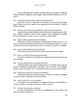 Catecismo de São Pio X




        Chama-se este Sacramento também Confissão, porque, para alcançar o perdão dos
pecados, não basta i detestá-los, mas é necessário acusar-se deles ao Sacerdote, isto é, con-
fessá-los.

673)   Quando Jesus Cristo instituiu o Sacramento da Penitência?
       Jesus Cristo instituiu o Sacramento da Penitência no dia da sua Ressurreição,
quando, depois de entrar no cenáculo, deu solenemente aos seus A póstolos o poder de
perdoar os pecados.

674) Como deu Jesus Cristo aos seus A póstolos o poder de perdoar os pecados?
        Jesus Cristo deu aos seus A póstolos o poder de perdoar os pecados, soprando sobre
eles, e dizendo: Recebei o Espírito Santo: àqueles a quem perdoardes os pecados,
ser-lhes-ão perdoados, e àqueles a quem os retiverdes ser-lhes-ão retidos.

675)    Qual é a matéria do Sacramento da Penitência?
        Distingue-se a matéria do Sacramento da Penitência em remota e próxima. A re-
mota é constituída pelos pecados cometidos pelo penitente depois do Batismo, e a maté-
ria próxima são os atos do próprio penitente, isto é, a contrição, a acusação e a satisfação.

676)   Qual é a forma do Sacramento da Penitência?
       A forma do Sacramento da Penitência é esta: Eu te absolvo dos teus pecados.

677)   Quem é o ministro do Sacramento da Penitência?
       O ministro do Sacramento da Penitência é o Sacerdote aprovado pelo Bispo para
ouvir confissões.

678)   Por que o Sacerdote deve ser aprovado pelo Bispo?
       O Sacerdote deve ser aprovado pelo Bispo para ouvir confissões, porque, para ad-
ministrar validamente este Sacramento, não basta o poder da Ordem, mas é necessário
também o poder de jurisdição, isto é, a faculdade de julgar, que deve ser dada pelo Bispo.

679)   Quantas são as partes do Sacramento da Penitência?
       A s partes do Sacramento da Penitência são: a contrição, a confissão e a satisfação
da parte do pecador, a absolvição da parte do sacerdote.

680)  Que é a contrição ou a dor dos pecados?
      A contrição ou a dor dos pecados é um desgosto da alma, pelo qual se detestam os
pecados cometidos, e se propõe não os tornar a cometer no futuro.

681)   Que quer dizer esta palavra contrição?
       A palavra contrição quer dizer fratura ou despedaçamento, como quando uma
pedra é esmagada e reduzida a pó.

                                                                                        120
 