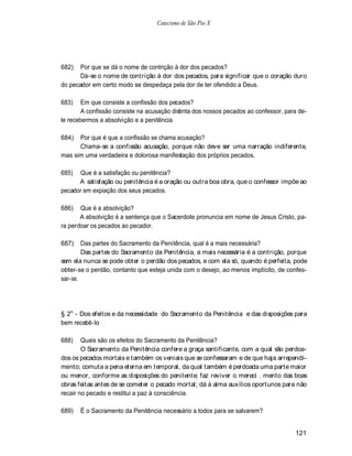 Catecismo de São Pio X




682)   Por que se dá o nome de contrição à dor dos pecados?
       Dá-se o nome de contrição à dor dos pecados, para significar que o coração duro
do pecador em certo modo se despedaça pela dor de ter ofendido a Deus.

683)    Em que consiste a confissão dos pecados?
        A confissão consiste na acusação distinta dos nossos pecados ao confessor, para de-
le recebermos a absolvição e a penitência.

684)  Por que é que a confissão se chama acusação?
      Chama-se a confissão acusação, porque não deve ser uma narração indiferente,
mas sim uma verdadeira e dolorosa manifestação dos próprios pecados.

685)  Que é a satisfação ou penitência?
      A satisfação ou penitência é a oração ou outra boa obra, que o confessor impõe ao
pecador em expiação dos seus pecados.

686)   Que é a absolvição?
       A absolvição é a sentença que o Sacerdote pronuncia em nome de Jesus Cristo, pa-
ra perdoar os pecados ao pecador.

687)    Das partes do Sacramento da Penitência, qual é a mais necessária?
        Das partes do Sacramento da Penitência, a mais necessária é a contrição, porque
sem ela nunca se pode obter o perdão dos pecados, e com ela só, quando é perfeita, pode
obter-se o perdão, contanto que esteja unida com o desejo, ao menos implícito, de confes-
sar-se.




§ 2o - Dos efeitos e da necessidade do Sacramento da Penitência e das disposições para
bem recebê-lo

688)    Quais são os efeitos do Sacramento da Penitência?
        O Sacramento da Penitência confere a graça santificante, com a qual são perdoa-
dos os pecados mortais e também os veniais que se confessaram e de que haja arrependi-
mento; comuta a pena eterna em temporal, da qual também é perdoada uma parte maior
ou menor, conforme as disposições do penitente; faz reviver o mereci . mento das boas
obras feitas antes de se cometer o pecado mortal; dá à alma auxílios oportunos para não
recair no pecado e restitui a paz à consciência.

689)   É o Sacramento da Penitência necessário a todos para se salvarem?


                                                                                      121
 
