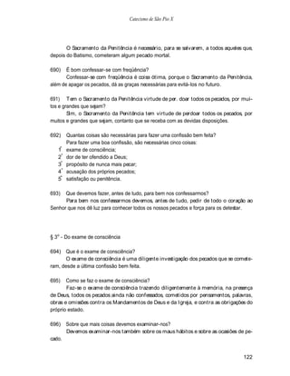 Catecismo de São Pio X




       O Sacramento da Penitência é necessário, para se salvarem, a todos aqueles que,
depois do Batismo, cometeram algum pecado mortal.

690)   É bom confessar-se com freqüência?
       Confessar-se com freqüência é coisa ótima, porque o Sacramento da Penitência,
além de apagar os pecados, dá as graças necessárias para evitá-los no futuro.

691) Tem o Sacramento da Penitência virtude de per. doar todos os pecados, por mui-
tos e grandes que sejam?
        Sim, o Sacramento da Penitência tem virtude de perdoar todos os pecados, por
muitos e grandes que sejam, contanto que se receba com as devidas disposições.

692)    Quantas coisas são necessárias para fazer uma confissão bem feita?
        Para fazer uma boa confissão, são necessárias cinco coisas:
   1º   exame de consciência;
   2º   dor de ter ofendido a Deus;
   3º   propósito de nunca mais pecar;
   4º   acusação dos próprios pecados;
   5º   satisfação ou penitência.

693)  Que devemos fazer, antes de tudo, para bem nos confessarmos?
      Para bem nos confessarmos devemos, antes de tudo, pedir de todo o coração ao
Senhor que nos dê luz para conhecer todos os nossos pecados e força para os detestar.




§ 3o - Do exame de consciência

694) Que é o exame de consciência?
       O exame de consciência é uma diligente investigação dos pecados que se comete-
ram, desde a última confissão bem feita.

695)   Como se faz o exame de consciência?
       Faz-se o exame de consciência trazendo diligentemente à memória, na presença
de Deus, todos os pecados ainda não confessados, cometidos por pensamentos, palavras,
obras e omissões contra os Mandamentos de Deus e da Igreja, e contra as obrigações do
próprio estado.

696)    Sobre que mais coisas devemos examinar-nos?
        Devemos examinar-nos também sobre os maus hábitos e sobre as ocasiões de pe-
cado.


                                                                                  122
 