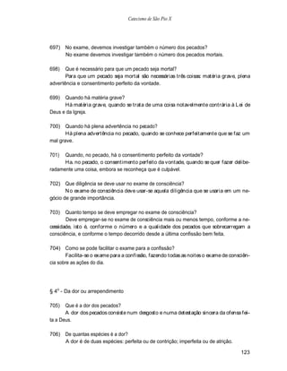 Catecismo de São Pio X




697) No exame, devemos investigar também o número dos pecados?
     No exame devemos investigar também o número dos pecados mortais.

698)   Que é necessário para que um pecado seja mortal?
       Para que um pecado seja mortal são necessárias três coisas: matéria grave, plena
advertência e consentimento perfeito da vontade.

699)  Quando há matéria grave?
      Há matéria grave, quando se trata de uma coisa notavelmente contrária à L ei de
Deus e da Igreja.

700) Quando há plena advertência no pecado?
       Há plena advertência no pecado, quando se conhece perfeitamente que se faz um
mal grave.

701)  Quando, no pecado, há o consentimento perfeito da vontade?
      Ha. no pecado, o consentimento perfeito da vontade, quando se quer fazer delibe-
radamente uma coisa, embora se reconheça que é culpável.

702) Que diligência se deve usar no exame de consciência?
       N o exame de consciência deve usar-se aquela diligência que se usaria em um ne-
gócio de grande importância.

703)   Quanto tempo se deve empregar no exame de consciência?
       Deve empregar-se no exame de consciência mais ou menos tempo, conforme a ne-
cessidade, isto é, conforme o número e a qualidade dos pecados que sobrecarregam a
consciência, e conforme o tempo decorrido desde a última confissão bem feita.

704) Como se pode facilitar o exame para a confissão?
       Facilita-se o exame para a confissão, fazendo todas as noites o exame de consciên-
cia sobre as ações do dia.




§ 4o - Da dor ou arrependimento

705)   Que é a dor dos pecados?
       A dor dos pecados consiste num desgosto e numa detestação sincera da ofensa fei-
ta a Deus.

706) De quantas espécies é a dor?
     A dor é de duas espécies: perfeita ou de contrição; imperfeita ou de atrição.

                                                                                     123
 