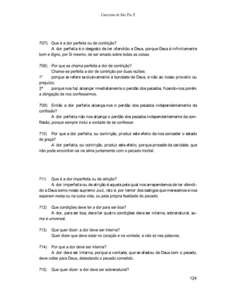 Catecismo de São Pio X




707) Que é a dor perfeita ou de contrição?
      A dor perfeita é o desgosto de ter ofendido a Deus, porque Deus é infinitamente
bom e digno, por Si mesmo, de ser amado sobre todas as coisas.

708)   Por que se chama perfeita a dor de contrição?
       Chama-se perfeita a dor de contrição por duas razões:
1º     porque se refere exclusivamente à bondade de Deus, e não ao nosso proveito ou
prejuízo;
2º     porque nos faz alcançar imediatamente o perdão dos pecados, ficando-nos porém
a obrigação de nos confessarmos.

709) Então a dor perfeita alcança-nos o perdão dos pecados independentemente da
confissão?
        A dor perfeita não nos alcança o perdão dos pecados independentemente da con-
fissão, porque sempre inclui a vontade de se confessar.

710) Por que a dor perfeita, ou contrição, produz este efeito de nos conceder o estado
de graça?
       A dor perfeita, ou contrição, produz este efeito, porque procede da caridade, que
não pode encontrar-se na alma juntamente com o pecado mortal.




711)  Que é a dor imperfeita ou de atrição?
      A dor imperfeita ou de atrição é aquela pela qual nos arrependemos de ter ofendi-
do a Deus como nosso supremo Juiz, isto é, por temor dos castigos que merecemos e nos
esperam nesta ou na outra vida, ou pela própria fealdade do pecado.

712)  Que condições deve ter a dor para ser boa?
      A dor, para ser boa, deve ter quatro condições: deve ser interna, sobrenatural, su-
ma e universal.

713)   Que quer dizer: a dor deve ser interna?
       Quer dizer que deve estar no coração e na vontade, e não só nas palavras.

714)  Por que a dor deve ser interna?
      A dor deve ser interna, porque a vontade, que se afastou de Deus com o pecado,
deve voltar para Deus, detestando o pecado cometido.

715)   Que quer dizer: a dor deve ser sobrenatural?

                                                                                     124
 