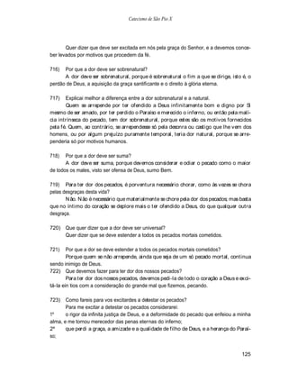 Catecismo de São Pio X




       Quer dizer que deve ser excitada em nós pela graça do Senhor, e a devemos conce-
ber levados por motivos que procedem da fé.

716)  Por que a dor deve ser sobrenatural?
      A dor deve ser sobrenatural, porque é sobrenatural o fim a que se dirige, isto é, o
perdão de Deus, a aquisição da graça santificante e o direito à glória eterna.

717)   Explicai melhor a diferença entre a dor sobrenatural e a natural.
       Quem se arrepende por ter ofendido a Deus infinitamente bom e digno por Si
mesmo de ser amado, por ter perdido o Paraíso e merecido o inferno, ou então pela malí-
cia intrínseca do pecado, tem dor sobrenatural, porque estes são os motivos fornecidos
pela fé. Quem, ao contrário, se arrependesse só pela desonra ou castigo que lhe vem dos
homens, ou por algum prejuízo puramente temporal, teria dor natural, porque se arre-
penderia só por motivos humanos.

718)   Por que a dor deve ser suma?
       A dor deve ser suma, porque devemos considerar e odiar o pecado como o maior
de todos os males, visto ser ofensa de Deus, sumo Bem.

719) Para ter dor dos pecados, é porventura necessário chorar, como às vezes se chora
pelas desgraças desta vida?
       N ão. N ão é necessário que materialmente se chore pela dor dos pecados; mas basta
que no íntimo do coração se deplore mais o ter ofendido a Deus, do que qualquer outra
desgraça.

720) Que quer dizer que a dor deve ser universal?
     Quer dizer que se deve estender a todos os pecados mortais cometidos.

721)    Por que a dor se deve estender a todos os pecados mortais cometidos?
        Porque quem se não arrepende, ainda que seja de um só pecado mortal, continua
sendo inimigo de Deus.
722) Que devemos fazer para ter dor dos nossos pecados?
        Para ter dor dos nossos pecados, devemos pedi-la de todo o coração a Deus e exci-
tá-la ein tios com a consideração do grande mal que fizemos, pecando.

723)   Como fareis para vos excitardes a detestar os pecados?
       Para me excitar a detestar os pecados considerarei:
1º     o rigor da infinita justiça de Deus, e a deformidade do pecado que enfeiou a minha
alma, e me tornou merecedor das penas eternas do inferno;
2º     que perdi a graça, a amizade e a qualidade de filho de Deus, e a herança do Paraí-
so;


                                                                                     125
 