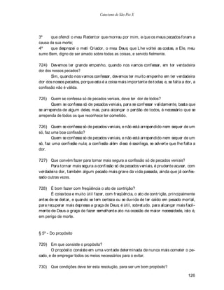 Catecismo de São Pio X




3º     que ofendi o meu Redentor que morreu por mim, e que os meus pecados foram a
causa da sua morte;
4º     que desprezei o meti Criador, o meu Deus; que Lhe voltei as costas, a Ele, meu
sumo Bem, digno de ser amado sobre todas as coisas, e servido fielmente.

724) Devemos ter grande empenho, quando nos vamos confessar, em ter verdadeira
dor dos nossos pecados?
       Sim, quando nos vamos confessar, devemos ter muito empenho em ter verdadeira
dor dos nossos pecados, porque esta é a coisa mais importante de todas; e, se falta a dor, a
confissão não é válida.

725)   Quem se confessa só de pecados veniais, deve ter dor de todos?
       Quem se confessa só de pecados veniais, para se confessar validamente, basta que
se arrependa de algum deles; mas, para alcançar o perdão de todos, é necessário que se
arrependa de todos os que reconhece ter cometido.

726) Quem se confessa só de pecados veniais, e não está arrependido nem sequer de um
só, faz uma boa confissão?
        Quem se confessa só de pecados veniais, e não está arrependido nem sequer de um
só, faz uma confissão nula; a confissão além disso é sacrílega, se adverte que lhe falta a
dor.

727) Que convém fazer para tornar mais segura a confissão só de pecados veniais?
      Para tornar mais segura a confissão só de pecados veniais, é prudente acusar, com
verdadeira dor, também algum pecado mais grave da vida passada, ainda que já confes-
sado outras vezes.

728)   É bom fazer com freqüência o ato de contrição?
       É coisa boa e muito útil fazer, com freqüência, o ato de contrição, principalmente
antes de se deitar, e quando se tem certeza ou se duvida de ter caído em pecado mortal,
para recuperar mais depressa a graça de Deus; é útil, sobretudo, para alcançar mais facil-
mente de Deus a graça de fazer semelhante ato na ocasião de maior necessidade, isto é,
em perigo de morte.



§ 5º - Do propósito

729) Em que consiste o propósito?
       O propósito consiste em uma vontade determinada de nunca mais cometer o pe-
cado, e de empregar todos os meios necessários para o evitar.

730)   Que condições deve ter esta resolução, para ser um bom propósito?

                                                                                       126
 