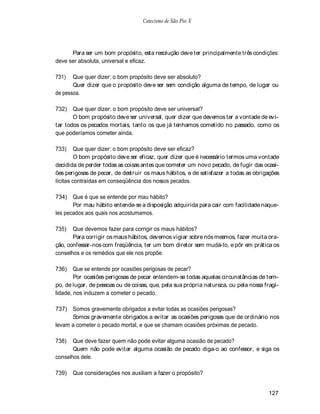 Catecismo de São Pio X




      Para ser um bom propósito, esta resolução deve ter principalmente três condições:
deve ser absoluta, universal e eficaz.

731)   Que quer dizer: o bom propósito deve ser absoluto?
       Quer dizer que o propósito deve ser sem condição alguma de tempo, de lugar ou
de pessoa.

732)   Que quer dizer: o bom propósito deve ser universal?
       O bom propósito deve ser universal, quer dizer que devemos ter a vontade de evi-
tar todos os pecados mortais, tanto os que já tenhamos cometido no passado, como os
que poderíamos cometer ainda.

733)     Que quer dizer: o bom propósito deve ser eficaz?
         O bom propósito deve ser eficaz, quer dizer que é necessário termos uma vontade
decidida de perder todas as coisas antes que cometer um novo pecado, de fugir das ocasi-
ões perigosas de pecar, de destruir os maus hábitos, e de satisfazer a todas as obrigações
lícitas contraídas em conseqüência dos nossos pecados.

734) Que é que se entende por mau hábito?
       Por mau hábito entende-se a disposição adquirida para cair com facilidade naque-
les pecados aos quais nos acostumamos.

735)   Que devemos fazer para corrigir os maus hábitos?
       Para corrigir os maus hábitos, devemos vigiar sobre nós mesmos, fazer muita ora-
ção, confessar-nos com freqüência, ter um bom diretor sem mudá-lo, e pôr em prática os
conselhos e os remédios que ele nos propõe.

736)    Que se entende por ocasiões perigosas de pecar?
        Por ocasiões perigosas de pecar entendem-se todas aquelas circunstâncias de tem-
po, de lugar, de pessoas ou de coisas, que, pela sua própria natureza, ou pela nossa fragi-
lidade, nos induzem a cometer o pecado.

737) Somos gravemente obrigados a evitar todas as ocasiões perigosas?
      Somos gravemente obrigados a evitar as ocasiões perigosas que de ordinário nos
levam a cometer o pecado mortal, e que se chamam ocasiões próximas de pecado.

738)   Que deve fazer quem não pode evitar alguma ocasião de pecado?
       Quem não pode evitar alguma ocasião de pecado diga-o ao confessor, e siga os
conselhos dele.

739)   Que considerações nos auxiliam a fazer o propósito?


                                                                                      127
 