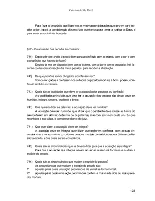 Catecismo de São Pio X




        Para fazer o propósito auxiliam-nos as mesmas considerações que servem para ex-
citar a dor, isto é, a consideração dos motivos que temos para temer a justiça de Deus, e
para amar a sua infinita bondade.




§ 6º - Da acusação dos pecados ao confessor

740) Depois de vos terdes disposto bem para a confissão com o exame, com a dor e com
o propósito, que haveis de fazer?
       Depois de me ter disposto bem com o exame, com a dor e com o propósito, irei fa-
zer ao confessor a acusação dos meus pecados, para receber a absolvição.

741)    De que pecados somos obrigados a confessar-nos?
        Somos obrigados a confessar-nos de todos os pecados mortais; é bom, porém, con-
fessar também os veniais,

742) Quais são as qualidades que deve ter a acusação dos pecados, ou confissão?
      A s qualidades principais que deve ter a acusação dos pecados são cinco: deve ser
humilde, íntegra, sincera, prudente e breve,

743) Que querem dizer as palavras: a acusação deve ser humilde?
       A acusação deve ser humilde, quer dizer que o penitente deve acusar-se diante do
seu confessor sem altivez de ânimo ou de palavras, mas com sentimentos de um réu que
reconhece a sua culpa, e comparece diante do juiz.

744) Que quer dizer: a acusação deve ser íntegra?
      A acusação deve ser íntegra, quer dizer que se devem confessar, com as suas cir-
cunstâncias e no seu número, todos os pecados mortais cometidos desde a última confis-
são bem feita, e dos quais se tem consciência.

745)   Quais são as circunstâncias que se devem dizer para que a acusação seja íntegra?
       Para que a acusação seja íntegra, devem acusar-se as circunstâncias que mudam a
espécie do pecado.

746) Quais são as circunstâncias que mudam a espécie do pecado?
      As circunstâncias que mudam a espécie do pecado são:
1º    aquelas pelas quais uma ação pecaminosa de venial se torna mortal;
2º    aquelas pelas quais uma ação pecaminosa contém a malícia de dois ou mais peca-
dos mortais.



                                                                                    128
 