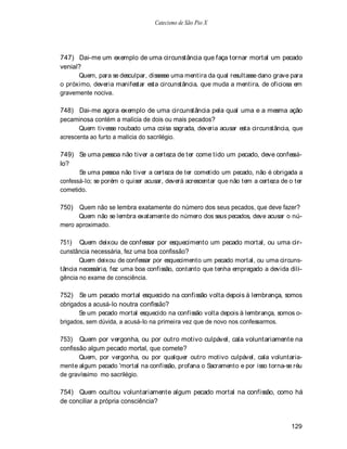 Catecismo de São Pio X




747) Dai-me um exemplo de uma circunstância que faça tornar mortal um pecado
venial?
      Quem, para se desculpar, dissesse uma mentira da qual resultasse dano grave para
o próximo, deveria manifestar esta circunstância, que muda a mentira, de oficiosa em
gravemente nociva.

748) Dai-me agora exemplo de uma circunstância pela qual uma e a mesma ação
pecaminosa contém a malícia de dois ou mais pecados?
       Quem tivesse roubado uma coisa sagrada, deveria acusar esta circunstância, que
acrescenta ao furto a malícia do sacrilégio.

749) Se uma pessoa não tiver a certeza de ter come tido um pecado, deve confessá-
lo?
       Se uma pessoa não tiver a certeza de ter cometido um pecado, não é obrigada a
confessá-lo; se porém o quiser acusar, deverá acrescentar que não tem a certeza de o ter
cometido.

750) Quem não se lembra exatamente do número dos seus pecados, que deve fazer?
      Quem não se lembra exatamente do número dos seus pecados, deve acusar o nú-
mero aproximado.

751) Quem deixou de confessar por esquecimento um pecado mortal, ou uma cir-
cunstância necessária, fez uma boa confissão?
       Quem deixou de confessar por esquecimento um pecado mortal, ou uma circuns-
tância necessária, fez uma boa confissão, contanto que tenha empregado a devida dili-
gência no exame de consciência.

752) Se um pecado mortal esquecido na confissão volta depois à lembrança, somos
obrigados a acusá-lo noutra confissão?
       Se um pecado mortal esquecido na confissão volta depois à lembrança, somos o-
brigados, sem dúvida, a acusá-lo na primeira vez que de novo nos confessarmos.

753) Quem por vergonha, ou por outro motivo culpável, cala voluntariamente na
confissão algum pecado mortal, que comete?
       Quem, por vergonha, ou por qualquer outro motivo culpável, cala voluntaria-
mente algum pecado 'mortal na confissão, profana o Sacramento e por isso torna-se réu
de gravíssimo mo sacrilégio.

754) Quem ocultou voluntariamente algum pecado mortal na confissão, como há
de conciliar a própria consciência?


                                                                                   129
 