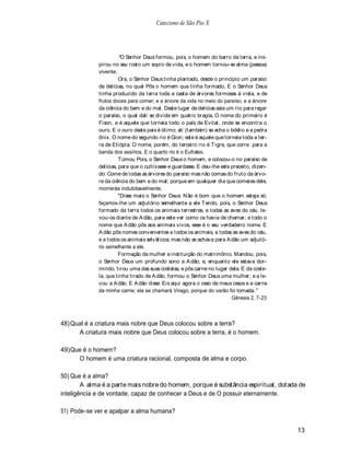 Catecismo de São Pio X




                        O Senhor Deus formou, pois, o homem do barro da terra, e ins-
             pirou no seu rosto um sopro de vida, e o homem tornou-se alma (pessoa)
             vivente.
                       Ora, o Senhor Deus tinha plantado, desde o princípio um paraíso
             de delícias, no qual Pôs o homem que tinha formado. E o Senhor Deus
             tinha produzido da terra toda a casta de árvores formosas à vista, e de
             frutos doces para comer; e a árvore da vida no meio do paraíso, e a árvore
             da ciência do bem e do mal. Deste lugar de delícias saía um rio para regar
             o paraíso, o qual dali se divide em quatro braços. O nome do primeiro é
             Fison, e é aquele que torneia todo o país de Evilat, onde se encontra o
             ouro. E o ouro deste pais é ótimo; ali (também) se acha o bdélio e a pedra
             ônix. O nome do segundo rio é Gion; este é aquele que torneia toda a ter-
             ra de Etiópia. O nome, porém, do terceiro rio é T igre, que corre para a
             banda dos assírios. E o quarto rio é o Eufrates.
                       T omou Pois, o Senhor Deus o homem, e colocou-o no paraíso de
             delícias, para que o cultivasse e guardasse. E deu-lhe este preceito, dizen-
             do: Come de todas as árvores do paraíso mas não comas do fruto da árvo-
             re da ciência do bem e do mal; porque em qualquer dia que comeres dele,
             morrerás indubitavelmente.
                       "Disse mais o Senhor Deus: N ão é bom que o homem esteja só;
             façamos-lhe um adjutório semelhante a ele T endo, pois, o Senhor Deus
             formado da terra todos os animais terrestres, e todas as aves do céu. le-
             vou-os diante de A dão, para este ver como os havia de chamar; e todo o
             nome que A dão pôs aos animais vivos, esse é o seu verdadeiro nome. E
             A dão pôs nomes convenientes a todos os animais, a todas as aves do céu,
             e a todos os animais selváticos; mas não se achava para A dão um adjutó-
             rio semelhante a ele.
                       Formação da mulher e instituição do matrimônio. Mandou, pois,
             o Senhor Deus um profundo sono a A dão; e, enquanto ele estava dor-
             mindo, tirou uma das suas costelas, e pôs carne no lugar dela. E da coste-
             la, que tinha tirado de A dão, formou o Senhor Deus uma mulher; e a le-
             vou a A dão. E A dão disse: Eis aqui agora o osso de meus ossos e a carne
             da minha carne; ela se chamará Virago, porque do varão foi tomada.
                                                                         Gênesis 2, 7-23



48) Qual é a criatura mais nobre que Deus colocou sobre a terra?
      A criatura mais nobre que Deus colocou sobre a terra, é o homem.

49) Que é o homem?
      O homem é uma criatura racional, composta de alma e corpo.

50) Que é a alma?
        A alma é a parte mais nobre do homem, porque é substância espiritual, dotada de
inteligência e de vontade, capaz de conhecer a Deus e de O possuir eternamente.

51) Pode-se ver e apalpar a alma humana?

                                                                                            13
 