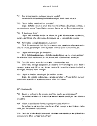 Catecismo de São Pio X




761)   Que fareis enquanto o confessor vos der a bênção?
       Inclino-me humildemente para receber a bênção, e faço o sinal da Cruz.

762) Depois de feito o sinal da Cruz, que direis?
     Depois de feito o sinal da Cruz, direi: Eu me confesso a Deus todo-poderoso, à
bem-aventurada sempre Virgem Maria, a todos os Santos, e a vós, Padre, porque pequei.

763)  E depois, que direis?
      Depois direi: Confessei-me em tal tempo; por graça de Deus recebi a absolvição,
cumpri a penitência, e fui à Comunhão. Em seguida faz-se a acusação dos pecados.

764) Terminada a acusação dos pecados, que direis?
        Direi: A cuso-me ainda de todos os pecados da vida passada, especialmente contra
tal ou tal virtude, por exemplo, contra a pureza, contra o quarto Mandamento, etc.

765)   Depois desta acusação, que direis ainda?
       Direi: De todos estes pecados e de todos aqueles de que não me lembro, peço per-
dão a Deus de todo o meu coração; e a vós, Padre, peço a penitência e a absolvição.

766) Concluída assim a acusação dos pecados, que mais resta a fazer
       Concluída a acusação dos pecados, é necessário ouvir com respeito o que disser o
confessor; aceitar a penitência com sincera vontade de cumpri-la; e, enquanto ele dá a
absolvição, renovar o ato de contrição.

767) Depois de recebida a absolvição, que há ainda a fazer?
      Depois de recebida a absolvição, é preciso agradecer a N osso Senhor, cumprir
quanto antes a penitência, e pôr em prática os avisos do confessor.




§ 8º - Da absolvição

768)   Devem os confessores dar sempre a absolvição àqueles que se confessam?
       Os confessores devem dar a absolvição somente àqueles que julgam bem dispostos
a recebê-la.

769) Podem os confessores diferir ou negar alguma vez a absolvição?
       Os confessores não só podem, mas devem diferir ou negar a absolvição em certos
casos, para não profanar o Sacramento.

770) Quais são os penitentes que se devem considerar mal dispostos, e aos quais se deve
ordinariamente diferir ou negar a absolvição?

                                                                                    131
 