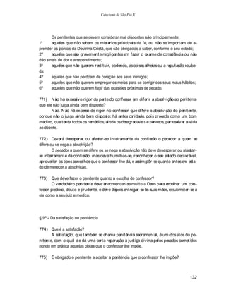 Catecismo de São Pio X




       Os penitentes que se devem considerar mal dispostos são principalmente:
1º     aqueles que não sabem os mistérios principais da fé, ou não se importam de a-
prender os pontos da Doutrina Cristã, que são obrigados a saber, conforme o seu estado;
2º     aqueles que são gravemente negligentes em fazer o exame de consciência ou não
dão sinais de dor e arrependimento;
3º     aqueles que não querem restituir, podendo, as coisas alheias ou a reputação rouba-
da;
4º     aqueles que não perdoam de coração aos seus inimigos;
5º     aqueles que não querem empregar os meios para se corrigir dos seus maus hábitos;
6º     aqueles que não querem fugir das ocasiões próximas de pecado.

771) N ão há excessivo rigor da parte do confessor em diferir a absolvição ao penitente
que ele não julga ainda bem disposto?
       N ão. N ão há excesso de rigor no confessor que difere a absolvição do penitente,
porque não o julga ainda bem disposto; há antes caridade, pois procede como um bom
médico, que tenta todos os remédios, ainda os desagradáveis e penosos, para salvar a vida
ao doente.

772) Deverá desesperar ou afastar-se inteiramente da confissão o pecador a quem se
difere ou se nega a absolvição?
        O pecador a quem se difere ou se nega a absolvição não deve desesperar ou afastar-
se inteiramente da confissão; mas deve humilhar-se, reconhecer o seu estado deplorável,
aproveitar os bons conselhos que o confessor lhe dá, e assim pôr-se quanto antes em esta-
do de merecer a absolvição.

773) Que deve fazer o penitente quanto à escolha do confessor?
       O verdadeiro penitente deve encomendar-se muito a Deus para escolher um con-
fessor piedoso, douto e prudente, e deve depois entregar-se às suas mãos, e submeter-se a
ele como a seu juiz e médico.




§ 9º - Da satisfação ou penitência

774) Que é a satisfação?
       A satisfação, que também se chama penitência sacramental, é um dos atos do pe-
nitente, com o qual ele dá uma certa reparação à justiça divina pelos pecados cometidos
pondo em prática aquelas obras que o confessor lhe impõe.

775)   É obrigado o penitente a aceitar a penitência que o confessor lhe impõe?



                                                                                     132
 