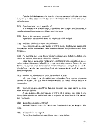 Catecismo de São Pio X




       O penitente é obrigado a aceitar a penitência que o confessor lhe impõe, se a pode
cumprir, e, se não a pode cumprir, deve dizê-lo humildemente ao mesmo confessor, e
pedir-lhe outra.

776) Quando se deve cumprir a penitência?
       Se o confessor não marcou tempo, a penitência deve cumprir-se quanto antes, e
deve fazer-se a diligência por cumpri-la em estado de graça.

777) Como se deve cumprir a penitência?
     A penitência deve cumprir-se na sua integridade e com devoção.

778) Porque na confissão se impõe uma penitência?
      Impõe-se uma penitência porque de ordinário, depois da absolvição sacramental
que perdoa a culpa e a pena eterna, resta uma pena temporal a pagar neste mundo ou no
Purgatório.

779) Por que razão quis N osso Senhor perdoar no Sacramento do Batismo toda a pena
devida aos pecados, e não no Sacramento da penitência?
       N osso Senhor quis perdoar no Sacramento do Batismo toda a pena devida aos pe-
cados, e não no Sacramento da Penitência, porque os pecados depois do Batismo são mui-
to mais graves, visto serem cometidos com maior conhecimento e ingratidão aos benefí-
cios de Deus, e também para que a obrigação de satisfazer por eles sirva de freio para não
se recair no pecado.

780)   Podemos nós, com as nossas forças, dar satisfação a Deus?
       N ão; com nossas forças, não podemos dar satisfação a Deus; mas nós o podemos
unindo-nos a Jesus Cristo que, com os merecimentos da sua Paixão e morte, dá valor às
nossas ações.

781) É sempre bastante a penitência dada pelo confessor para pagar a pena que ainda
resta, devida aos pecados?
        A penitência que dá o confessor, de ordinário não é bastante para pagar a pena
devida pelos pecados; por isso deve-se fazer a diligência por suprir com outras penitên-
cias voluntárias.

782)    Quais são as obras de penitência?
        A s obras de penitência podem reduzir-se a três espécies: à oração, ao jejum, à es-
mola.

783)    Que se entende por oração?
        Por oração entende-se toda a espécie de exercícios de piedade.


                                                                                       133
 