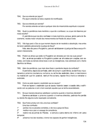 Catecismo de São Pio X




784) Que se entende por jejum?
     Por jejum entende-se toda a espécie de mortificação.

785)   Que se entende por esmola?
       Por esmola entende-se toda e qualquer obra de misericórdia espiritual e corporal.

786) Qual é a penitência mais meritória: a que dá o confessor, ou a que nós fazemos por
nossa escolha?
       Á penitência que nos dá o confessor é mais meritória, porque, sendo parte do Sa-
cramento, recebe maior virtude dos merecimentos da Paixão de Jesus Cristo.

787) Vão logo para o Céu os que morrem depois de ter recebido a absolvição, mas antes
de terem satisfeito plenamente à justiça de Deus?
       N ão; eles vão para o Purgatório, para ali satisfazerem à justiça de Deus e se purifi-
carem inteiramente.

788)    Podem as almas que estão no Purgatório ser aliviadas por nós nas suas penas?
        Sim, as almas que estão no Purgatório podem ser aliviadas com orações, com es-
molas, com todas as demais obras boas e com as indulgências, mas sobretudo com o Santo
Sacrifício da Missa.

789)  Além da penitência, que mais deve fazer o penitente depois da confissão?
      O penitente, depois da confissão, além de cumprir a penitência, se danificou injus-
tamente o próximo nos bens ou na honra, ou se lhe deu escândalo, deve, o mais breve e
na medida em que for possível, restituir-lhe os bens, reparar-lhe a honra e remediar o
escândalo.

790) Como se pode reparar o escândalo que se causou?
      Pode-se reparar o escândalo que se causou fazendo cessar a ocasião dele, e edifi-
cando com as palavras e com o bom exemplo aqueles que se tenha escandalizado.

791)  De que maneira devemos satisfazer o próximo quando o tivermos ofendido?
      Devemos satisfazer o próximo quando o tivermos ofendido, pedindo-lhe perdão
ou dando-lhe alguma outra reparação conveniente.

792) Que frutos produz em nós uma boa confissão?
      Uma boa confissão:
1º    perdoa-nos os pecados cometidos, e dá-nos a graça de Deus;
  o
2     restitui-nos a paz e o sossego de consciência;
3º    reabre-nos as portas do Paraíso, e comuta a pena eterna do inferno em pena
temporal;
4º    preserva-nos das recaídas, e torna-nos capazes de ganhar indulgências.

                                                                                        134
 