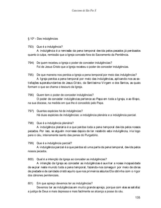 Catecismo de São Pio X




§ 10º - Das indulgências

793)  Que é a indulgência?
      A indulgência é a remissão da pena temporal devida pelos pecados já perdoados
quanto à culpa, remissão que a Igreja concede fora do Sacramento da Penitência.

794) De quem recebeu a Igreja o poder de conceder indulgências?
     Foi de Jesus Cristo que a Igreja recebeu o poder de conceder indulgências.

795)   De que maneira nos perdoa a Igreja a pena temporal por meio das indulgências?
       A Igreja perdoa a pena temporal por meio das indulgências, aplicando-nos as sa-
tisfações superabundantes de Jesus Cristo, da Santíssima V irgem e dos Santos, as quais
formam o que se chama o tesouro da Igreja.

796) Quem tem o poder de conceder indulgências?
       O poder de conceder indulgências pertence ao Papa em toda a Igreja, e ao Bispo,
na sua diocese, na medida em que lhe é concedido pelo Papa.

797) Quantas espécies há de indulgências?
     Há duas espécies de indulgências: a indulgência plenária e a indulgência parcial.

798)   Que é a indulgência plenária?
       A indulgência plenária é a que perdoa toda a pena temporal devida pelos nossos
pecados. Por isso, se alguém morresse depois de ter recebido esta indulgência, iria logo
para o céu, inteiramente isento das penas do Purgatório.

799) Que é a indulgência parcial?
       A indulgência parcial é a que perdoa só uma parte da pena temporal, devida pelos
nossos pecados.

800)   Qual é a intenção da Igreja ao conceder as indulgências?
       A intenção da Igreja ao conceder as indulgências é auxiliar a nossa incapacidade
de expiar neste mundo toda a pena temporal, fazendo-nos conseguir por meio de obras
de piedade e de caridade cristã aquilo que nos primeiros séculos Ela obtinha com o rigor
dos cânones penitenciais.

801)    Em que apreço devemos ter as indulgências?
        Devemos ter as indulgências em muito grande apreço, porque com elas se satisfaz
a justiça de Deus e mais depressa e mais facilmente se alcança a posse do céu.

                                                                                     135
 