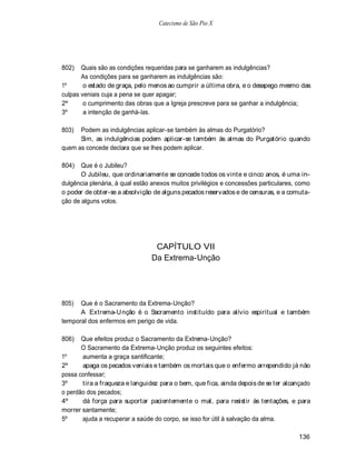 Catecismo de São Pio X




802)   Quais são as condições requeridas para se ganharem as indulgências?
       As condições para se ganharem as indulgências são:
1º      o estado de graça, pelo menos ao cumprir a última obra, e o desapego mesmo das
culpas veniais cuja a pena se quer apagar;
2º      o cumprimento das obras que a Igreja prescreve para se ganhar a indulgência;
3º      a intenção de ganhá-las.

803)  Podem as indulgências aplicar-se também às almas do Purgatório?
      Sim, as indulgências podem aplicar-se também às almas do Purgatório quando
quem as concede declara que se lhes podem aplicar.

804)   Que é o Jubileu?
       O Jubileu, que ordinariamente se concede todos os vinte e cinco anos, é uma in-
dulgência plenária, à qual estão anexos muitos privilégios e concessões particulares, como
o poder de obter-se a absolvição de alguns pecados reservados e de censuras, e a comuta-
ção de alguns votos.




                                 CAPÍTULO VII
                                Da Extrema-Unção




805)  Que é o Sacramento da Extrema-Unção?
      A Extrema-U nção é o Sacramento instituído para alívio espiritual e também
temporal dos enfermos em perigo de vida.

806)   Que efeitos produz o Sacramento da Extrema-Unção?
       O Sacramento da Extrema-Unção produz os seguintes efeitos:
1º     aumenta a graça santificante;
2º     apaga os pecados veniais e também os mortais que o enfermo arrependido já não
possa confessar;
3º     tira a fraqueza e languidez para o bem, que fica, ainda depois de se ter alcançado
o perdão dos pecados;
4º     dá força para suportar pacientemente o mal, para resistir às tentações, e para
morrer santamente;
5º     ajuda a recuperar a saúde do corpo, se isso for útil à salvação da alma.

                                                                                      136
 