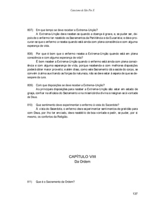 Catecismo de São Pio X




807)   Em que tempo se deve receber a Extrema-Unção?
       A Extrema-Unção deve receber-se quando a doença é grave, e, se puder ser, de-
pois de o enfermo ter recebido os Sacramentos da Penitência e da Eucaristia; e deve pro-
curar-se que o enfermo a receba quando está ainda com plena consciência e com alguma
esperança de vida.

808) Por que é bom que o enfermo receba a Extrema-Unção quando está em plena
consciência e com alguma esperança de vida?
       É bom receber a Extrema-Unção quando o enfermo está ainda com plena consci-
ência e com alguma esperança de vida, porque recebendo-a com melhores disposições
poderá obter maior proveito; e além disso, como este Sacramento dá a saúde do corpo, se
convém à alma auxiliando as forças da natureza, não se deve estar à espera de que se de-
sespere da cura.

809)   Com que disposições se deve receber a Extrema-Unção?
       A s principais disposições para receber a Extrema-Unção são: estar em estado de
graça, confiar na eficácia do Sacramento e na misericórdia divina e resignar-se à vontade
de Deus.

810) Que sentimento deve experimentar o enfermo à vista do Sacerdote?
     À vista do Sacerdote, o enfermo deve experimentar sentimentos de gratidão para
com Deus, por lho ter enviado, deve recebê-lo de boa vontade e pedir, se puder, por si
mesmo, os confortos da Religião.




                                 CAPÍTULO VIII
                                   Da Ordem




811)   Que é o Sacramento da Ordem?



                                                                                    137
 
