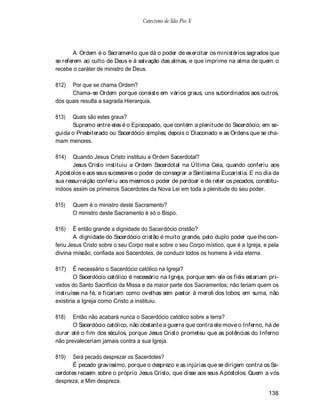 Catecismo de São Pio X




        A Ordem é o Sacramento que dá o poder de exercitar os ministérios sagrados que
se referem ao culto de Deus e à salvação das almas, e que imprime na alma de quem o
recebe o caráter de ministro de Deus.

812)  Por que se chama Ordem?
      Chama-se Ordem porque consiste em vários graus, uns subordinados aos outros,
dos quais resulta a sagrada Hierarquia.

813)  Quais são estes graus?
      Supremo entre eles é o Episcopado, que contém a plenitude do Sacerdócio; em se-
guida o Presbiterado ou Sacerdócio simples; depois o Diaconado e as Ordens que se cha-
mam menores.

814)   Quando Jesus Cristo instituiu a Ordem Sacerdotal?
       Jesus Cristo instituiu a Ordem Sacerdotal na Última Ceia, quando conferiu aos
A póstolos e aos seus sucessores o poder de consagrar a Santíssima Eucaristia. E no dia da
sua ressurreição conferiu aos mesmos o poder de perdoar e de reter os pecados, constitu-
indoos assim os primeiros Sacerdotes da Nova Lei em toda a plenitude do seu poder.

815)   Quem é o ministro deste Sacramento?
       O ministro deste Sacramento é só o Bispo.

816)    É então grande a dignidade do Sacerdócio cristão?
        A dignidade do Sacerdócio cristão é muito grande, pelo duplo poder que lhe con-
feriu Jesus Cristo sobre o seu Corpo real e sobre o seu Corpo místico, que é a Igreja, e pela
divina missão, confiada aos Sacerdotes, de conduzir todos os homens à vida eterna.

817)    É necessário o Sacerdócio católico na Igreja?
        O Sacerdócio católico é necessário na Igreja, porque sem ele os fiéis estariam pri-
vados do Santo Sacrifício da Missa e da maior parte dos Sacramentos; não teriam quem os
instruísse na fé, e ficariam como ovelhas sem pastor à mercê dos lobos; em suma, não
existiria a Igreja como Cristo a instituiu.

818)   Então não acabará nunca o Sacerdócio católico sobre a terra?
       O Sacerdócio católico, não obstante a guerra que contra ele move o Inferno, há de
durar até o fim dos séculos, porque Jesus Cristo prometeu que as potências do Inferno
não prevaleceriam jamais contra a sua Igreja.

819)   Será pecado desprezar os Sacerdotes?
       É pecado gravíssimo, porque o desprezo e as injúrias que se dirigem contra os Sa-
cerdotes recaem sobre o próprio Jesus Cristo, que disse aos seus A póstolos: Quem a vós
despreza, a Mim despreza.

                                                                                        138
 