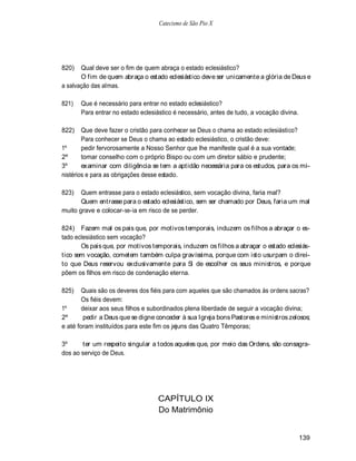 Catecismo de São Pio X




820)   Qual deve ser o fim de quem abraça o estado eclesiástico?
       O fim de quem abraça o estado eclesiástico deve ser unicamente a glória de Deus e
a salvação das almas.

821)   Que é necessário para entrar no estado eclesiástico?
       Para entrar no estado eclesiástico é necessário, antes de tudo, a vocação divina.

822)    Que deve fazer o cristão para conhecer se Deus o chama ao estado eclesiástico?
        Para conhecer se Deus o chama ao estado eclesiástico, o cristão deve:
1º      pedir fervorosamente a Nosso Senhor que lhe manifeste qual é a sua vontade;
2º      tomar conselho com o próprio Bispo ou com um diretor sábio e prudente;
3º      examinar com diligência se tem a aptidão necessária para os estudos, para os mi-
nistérios e para as obrigações desse estado.

823)   Quem entrasse para o estado eclesiástico, sem vocação divina, faria mal?
       Quem entrasse para o estado eclesiástico, sem ser chamado por Deus, faria um mal
muito grave e colocar-se-ia em risco de se perder.

824) Fazem mal os pais que, por motivos temporais, induzem os filhos a abraçar o es-
tado eclesiástico sem vocação?
       Os pais que, por motivos temporais, induzem os filhos a abraçar o estado eclesiás-
tico sem vocação, cometem também culpa gravíssima, porque com isto usurpam o direi-
to que Deus reservou exclusivamente para Si de escolher os seus ministros, e porque
põem os filhos em risco de condenação eterna.

825)    Quais são os deveres dos fiéis para com aqueles que são chamados às ordens sacras?
        Os fiéis devem:
1º      deixar aos seus filhos e subordinados plena liberdade de seguir a vocação divina;
2º       pedir a Deus que se digne conceder à sua Igreja bons Pastores e ministros zelosos;
e até foram instituídos para este fim os jejuns das Quatro Têmporas;

3º     ter um respeito singular a todos aqueles que, por meio das Ordens, são consagra-
dos ao serviço de Deus.




                                   CAPÍTULO IX
                                   Do Matrimônio


                                                                                           139
 