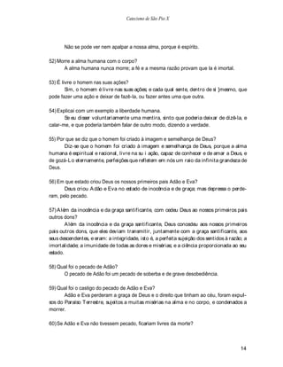 Catecismo de São Pio X




       Não se pode ver nem apalpar a nossa alma, porque é espírito.

52) Morre a alma humana com o corpo?
      A alma humana nunca morre; a fé e a mesma razão provam que la é imortal.

53) É livre o homem nas suas ações?
        Sim, o homem é livre nas suas ações; e cada qual sente, dentro de si ]mesmo, que
pode fazer uma ação e deixar de fazê-la, ou fazer antes uma que outra.

54) Explicai com um exemplo a liberdade humana.
       Se eu disser voluntariamente uma mentira, sinto que poderia deixar de dizê-la, e
calar-me, e que poderia também falar de outro modo, dizendo a verdade.

55) Por que se diz que o homem foi criado à imagem e semelhança de Deus?
       Diz-se que o homem foi criado à imagem e semelhança de Deus, porque a alma
humana é espiritual e racional, livre na su i ação, capaz de conhecer e de amar a Deus, e
de gozá-Lo eternamente, perfeições que refletem em nós um raio da infinita grandeza de
Deus.

56) Em que estado criou Deus os nossos primeiros pais Adão e Eva?
       Deus criou A dão e Eva no estado de inocência e de graça; mas depressa o perde-
ram, pelo pecado.

57) A lém da inocência e da graça santificante, com cedeu Deus ao nossos primeiros pais
outros dons?
        A lém da inocência e da graça santificante, Deus concedeu aos nossos primeiros
pais outros dons, que eles deviam transmitir, juntamente com a graça santificante, aos
seus descendentes, e eram: a integridade, isto é, a perfeita sujeição dos sentidos à razão; a
imortalidade; a imunidade de todas as dores e misérias; e a ciência proporcionada ao seu
estado.

58) Qual foi o pecado de Adão?
      O pecado de Adão foi um pecado de soberba e de grave desobediência.

59) Qual foi o castigo do pecado de Adão e Eva?
       Adão e Eva perderam a graça de Deus e o direito que tinham ao céu, foram expul-
sos do Paraíso T errestre, sujeitos a muitas misérias na alma e no corpo, e condenados a
morrer.

60) Se Adão e Eva não tivessem pecado, ficariam livres da morte?



                                                                                         14
 