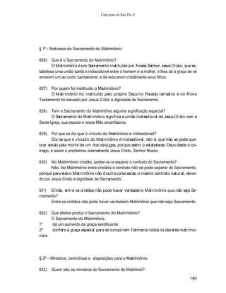 Catecismo de São Pio X




§ 1º - Natureza do Sacramento do Matrimônio

826)   Que é o Sacramento do Matrimônio?
       O Matrimônio é um Sacramento instituído por N osso Senhor Jesus Cristo, que es-
tabelece uma união santa e indissolúvel entre o homem e a mulher, e lhes dá a graça de se
amarem um ao outro santamente, e de educarem cristãmente seus filhos.

827)  Por quem foi instituído o Matrimônio?
      O Matrimônio foi instituído pelo próprio Deus no Paraíso terrestre; e no N ovo
Testamento foi elevado por Jesus Cristo à dignidade de Sacramento.

828)   Tem o Sacramento do Matrimônio alguma significação especial?
       O Sacramento do Matrimônio significa a união indissolúvel de Jesus Cristo com a
Santa Igreja, sua esposa e nossa Mãe amantíssima.

829)   Por que se diz que o vínculo do Matrimônio é indissolúvel?
       Diz-se que o vínculo do Matrimônio é indissolúvel, isto é, que não se pode que-
brar senão pela morte de um dos cônjuges, porque assim o estabeleceu Deus desde o co-
meço, e assim o proclamou solenemente Jesus Cristo, Senhor Nosso.

830)   No Matrimônio cristão, poder-se-ia separar o contrato do Sacramento?
       Não. No Matrimônio entre cristãos o contrato não se pode separar do Sacramento,
porque para eles o Matrimônio não é outra coisa senão o mesmo contrato natural, eleva-
do por Jesus Cristo à dignidade de Sacramento.

831) Então, entre os cristãos não pode haver verdadeiro Matrimônio que não seja Sa-
cramento?
      Entre os cristãos não pode haver verdadeiro Matrimônio que não seja Sacramento.

832)     Que efeitos produz o Sacramento do Matrimônio?
         O Sacramento do Matrimônio:
1º       dá um aumento da graça santificante;
2º       confere a graça especial para se cumprirem fielmente todos os deveres matrimo-
niais.




§ 2º - Ministros, cerimônias e disposições para o Matrimônio

833)     Quem são os ministros do Sacramento do Matriônio?

                                                                                     140
 