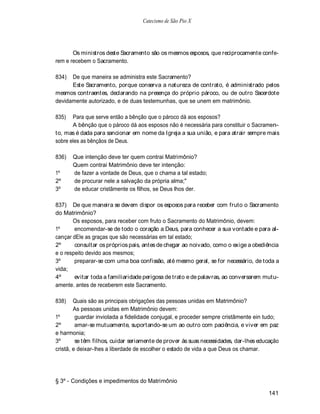 Catecismo de São Pio X




       Os ministros deste Sacramento são os mesmos esposos, que reciprocamente confe-
rem e recebem o Sacramento.

834)  De que maneira se administra este Sacramento?
      Este Sacramento, porque conserva a natureza de contrato, é administrado pelos
mesmos contraentes, declarando na presença do próprio pároco, ou de outro Sacerdote
devidamente autorizado, e de duas testemunhas, que se unem em matrimônio.

835)   Para que serve então a bênção que o pároco dá aos esposos?
       A bênção que o pároco dá aos esposos não é necessária para constituir o Sacramen-
to, mas é dada para sancionar em nome da Igreja a sua união, e para atrair sempre mais
sobre eles as bênçãos de Deus.

836)   Que intenção deve ter quem contrai Matrimônio?
       Quem contrai Matrimônio deve ter intenção:
1º     de fazer a vontade de Deus, que o chama a tal estado;
2º     de procurar nele a salvação da própria alma;"
3º     de educar cristãmente os filhos, se Deus lhos der.

837) De que maneira se devem dispor os esposos para receber com fruto o Sacramento
do Matrimônio?
       Os esposos, para receber com fruto o Sacramento do Matrimônio, devem:
1º      encomendar-se de todo o coração a Deus, para conhecer a sua vontade e para al-
cançar dEle as graças que são necessárias em tal estado;
2º      consultar os próprios pais, antes de chegar ao noivado, como o exige a obediência
e o respeito devido aos mesmos;
3º      preparar-se com uma boa confissão, até mesmo geral, se for necessário, de toda a
vida;
4º      evitar toda a familiaridade perigosa de trato e de palavras, ao conversarem mutu-
amente. antes de receberem este Sacramento.

838)    Quais são as principais obrigações das pessoas unidas em Matrimônio?
        As pessoas unidas em Matrimônio devem:
1º       guardar inviolada a fidelidade conjugal, e proceder sempre cristãmente ein tudo;
2º       amar-se mutuamente, suportando-se um ao outro com paciência, e viver em paz
e harmonia;
3º       se têm filhos, cuidar seriamente de prover às suas necessidades, dar-lhes educação
cristã, e deixar-lhes a liberdade de escolher o estado de vida a que Deus os chamar.




§ 3º - Condições e impedimentos do Matrimônio

                                                                                      141
 
