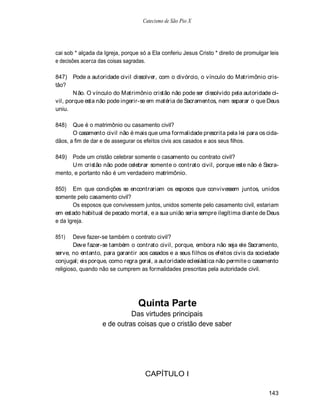 Catecismo de São Pio X




cai sob * alçada da Igreja, porque só a Ela conferiu Jesus Cristo * direito de promulgar leis
e decisões acerca das coisas sagradas.

847) Pode a autoridade civil dissolver, com o divórcio, o vínculo do Matrimônio cris-
tão?
        N ão. O vínculo do Matrimônio cristão não pode ser dissolvido pela autoridade ci-
vil, porque esta não pode ingerir-se em matéria de Sacramentos, nem separar o que Deus
uniu.

848)   Que é o matrimônio ou casamento civil?
       O casamento civil não é mais que uma formalidade prescrita pela lei para os cida-
dãos, a fim de dar e de assegurar os efeitos civis aos casados e aos seus filhos.

849)  Pode um cristão celebrar somente o casamento ou contrato civil?
      U m cristão não pode celebrar somente o contrato civil, porque este não é Sacra-
mento, e portanto não é um verdadeiro matrimônio.

850) Em que condições se encontrariam os esposos que convivessem juntos, unidos
somente pelo casamento civil?
       Os esposos que convivessem juntos, unidos somente pelo casamento civil, estariam
em estado habitual de pecado mortal, e a sua união seria sempre ilegítima diante de Deus
e da Igreja.

851)    Deve fazer-se também o contrato civil?
        Deve fazer-se também o contrato civil, porque, embora não seja ele Sacramento,
serve, no entanto, para garantir aos casados e a seus filhos os efeitos civis da sociedade
conjugal; eis porque, como regra geral, a autoridade eclesiástica não permite o casamento
religioso, quando não se cumprem as formalidades prescritas pela autoridade civil.




                                  Quinta Parte
                             Das virtudes principais
                   e de outras coisas que o cristão deve saber




                                     CAPÍTULO I

                                                                                        143
 