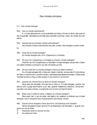 Catecismo de São Pio X




                                Das virtudes principais



§ 1º - Das virtudes teologais

852)    Que é a virtude sobrenatural?
        A virtude sobrenatural é uma qualidade que Deus infunde na alma, pela qual se
tem propensão, facilidade e prontidão para conhecer e praticar o bem, em ordem da vida
eterna.

853)   Quantas são as principais virtudes sobrenaturais?
       As principais virtudes sobrenaturais são sete, a saber, três teologais e quatro carde-
ais.

854)   Quais são as virtudes teologais?
       As virtudes teologais são: a Fé, a Esperança e a Caridade.

855)   Por que a Fé, a Esperança e a Caridade se chamam virtudes teologais?
       Chamam-se a Fé, a Esperança e a Caridade virtudes teologais, porque têm a Deus
por objeto imediato e principal e nos são infundidas por Ele.

856)  De que modo têm as virtudes teologais a Deus por objeto imediato?
      A s virtudes teologais têm a Deus por objeto imediato, porque pela Fé nós cremos
em Deus, e cremos tudo o que Ele revelou; pela Esperança esperamos possuir a Deus; pela
Caridade amamos a Deus e nEle amamos a nós mesmos e ao próximo.

857)  Quando nos infunde Deus na alma as virtudes, teologais?
      Deus, pela sua bondade, infunde-nos no alma a, virtudes teologais, quando nos
adorna com a graça santificante; e por isso, quando recebemos o Batismo, fomos enri-
quecidos com estas virtudes, e juntamente com os dons do Espírito Santo.

858)   Basta, para o cristão se salvar, o Batismo as virtudes teologais?
       Para quem tem o uso da razão, não basta o ter recebido no Batismo as virtudes
teologais; mas é necessário fazer freqüentemente atos destas virtudes.

859)  Quando somos obrigados a fazer atos de Fé, de Esperança e de Caridade?
      Somos obrigados a fazer atos de Fé, de Esperança e de Caridade: L ' quando che-
gamos ao uso da razão;
2o    freqüentes vezes no decurso da vida.-
 o
3     em perigo de morte.


                                                                                        144
 