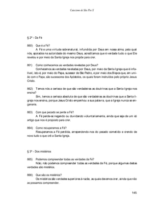 Catecismo de São Pio X




§ 2º - Da Fé

860)   Que é a Fé?
       A Fé e uma virtude sobrenatural, infundida por Deus em nossa alma, pela qual
nós, apoiados na autoridade do mesmo Deus, acreditamos que é verdade tudo o que Ele
revelou e por meio da Santa Igreja nos propõe para crer.

861)     Como conhecemos as verdades reveladas por Deus?
         Conhecemos as verdades reveladas por Deus, por meio da Santa Igreja que é infa-
lível, isto é, por meio do Papa, sucessor de São Pedro, e por meio dos Bispos que, em uni-
ão com o Papa, são sucessores dos Apóstolos, os quais foram instruídos pelo próprio Jesus
Cristo.

862) T emos nós a certeza de que são verdadeiras as doutrinas que a Santa Igreja nos
ensina?
       Sim, temos a certeza absoluta de que são verdadeiras as doutrinas que a Santa I-
greja nos ensina, porque Jesus Cristo empenhou a sua palavra, que a Igreja nunca se en-
ganaria.

863)    Com que pecado se perde a Fé?
        A Fé perde-se negando ou duvidando voluntariamente, ainda que seja de um só
artigo que nos é proposto para crer.

864)   Como recuperamos a Fé?
       Recuperamos a Fé perdida, arrependendo-nos do pecado cometido e crendo de
novo tudo o que crê a Santa Igreja.




§ 3º - Dos mistérios

865)  Podemos compreender todas as verdades da Fé?
      N ão; não podemos compreender todas as verdades da Fé, porque algumas destas
verdades são mistérios.

866)   Que são os mistérios?
       Os mistérios são verdades superiores à razão, as quais devemos crer, ainda que não
as possamos compreender.


                                                                                      145
 