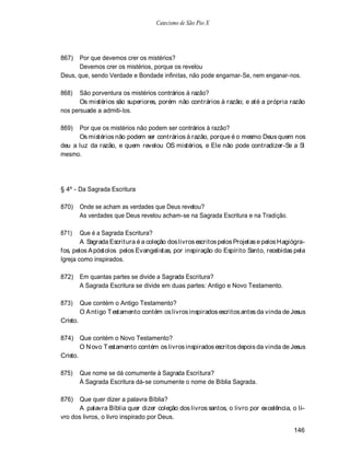 Catecismo de São Pio X




867)  Por que devemos crer os mistérios?
      Devemos crer os mistérios, porque os revelou
Deus, que, sendo Verdade e Bondade infinitas, não pode engarnar-Se, nem enganar-nos.

868)   São porventura os mistérios contrários à razão?
       Os mistérios são superiores, porém não contrários à razão; e até a própria razão
nos persuade a admiti-los.

869)  Por que os mistérios não podem ser contrários à razão?
      Os mistérios não podem ser contrários à razão, porque é o mesmo Deus quem nos
deu a luz da razão, e quem revelou OS mistérios, e Ele não pode contradizer-Se a Si
mesmo.




§ 4º - Da Sagrada Escritura

870)      Onde se acham as verdades que Deus revelou?
          As verdades que Deus revelou acham-se na Sagrada Escritura e na Tradição.

871)    Que é a Sagrada Escritura?
        A Sagrada Escritura é a coleção dos livros escritos pelos Projetas e pelos Hagiógra-
fos, pelos A póstolos pelos Evangelistas, por inspiração do Espírito Santo, recebidas pela
Igreja como inspirados.

872)      Em quantas partes se divide a Sagrada Escritura?
          A Sagrada Escritura se divide em duas partes: Antigo e Novo Testamento.

873)      Que contém o Antigo Testamento?
          O A ntigo T estamento contém os livros inspirados escritos antes da vinda de Jesus
Cristo.

874) Que contém o Novo Testamento?
        O N ovo T estamento contém os livros inspirados escritos depois da vinda de Jesus
Cristo.

875)      Que nome se dá comumente à Sagrada Escritura?
          À Sagrada Escritura dá-se comumente o nome de Bíblia Sagrada.

876)  Que quer dizer a palavra Bíblia?
      A palavra Bíblia quer dizer coleção dos livros santos, o livro por excelência, o li-
vro dos livros, o livro inspirado por Deus.

                                                                                       146
 