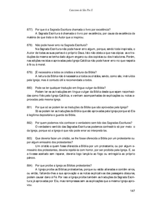 Catecismo de São Pio X




877) Por que é a Sagrada Escritura chamada o livro por excelência?
       A Sagrada Escritura é chamada o livro por excelência, por causa da excelência da
matéria de que trata e do Autor que a inspirou.

878)   Não pode haver erro na Sagrada Escritura?
       N a Sagrada Escritura não pode haver erro algum, porque, sendo toda inspirada, o
A utor de todas as suas partes é o próprio Deus. Isto não obsta a que nas cópias as e tra-
duções da mesma se tenha dado algum engano ou dos copistas ou dos tradutores. Porém,
nas edições revistas e aprovadas pela Igreja Católica não pode haver erro no que respeita
à fé ou à moral.

879)   ]É necessária a todos os cristãos a leitura da Bíblia?
       A leitura da Bíblia não é necessária a todos os cristãos, sendo, como são, instruídos
pela Igreja; mas é contudo útil e recomendada a todos.

880)  Pode-se ler qualquer tradução em língua vulgar da Bíblia?
      Podem ler-se as traduções em língua vulgar da Bíblia desde que sejam reconheci-
das como fiéis pela Igreja Católica, e venham acompanhadas de explicações ou notas a-
provadas pela mesma Igreja.

881)    Por que só se podem ler as traduções da Bíblia que são aprovadas pela Igreja?
        Só se podem ler as traduções da Bíblia que são aprovadas pela Igreja porque só Ela
é legítima depositária e guarda da Bíblia.

882)   Por quem podemos nós conhecer o verdadeiro sem tido das Sagradas Escrituras?
       O verdadeiro sentido das Sagradas Escrituras podemos conhecê-lo só por meio o
da Igreja, porque só a Igreja é que não pode errar ao interpretá-las.

883) Que deveria fazer um cristão, se lhe fosse oferecida a Bíblia por um protestante ou
por algum emissário dos protestantes?
       U m cristão a quem fosse oferecida a Bíblia por um protestante, ou por algum e-
missário dos protestantes, deveria rejeitá-la com horror, por ser proibida pela Igreja. E, se
a tivesse aceitado sem reparar, deveria logo lançá-la ao fogo ou entregá-la ao próprio
pároco.

884)   Por que proíbe a Igreja as Bíblias protestantes?
       A Igreja proíbe as Bíblias protestantes, porque ou estão alteradas e contêm erros,
ou então, faltando-lhes a sua aprovação e as notas explicativas das passagens obscuras,
podem causar dano à Fé. Por isso a Igreja proíbe também as traduções da Sagrada Escri-
tura já aprovadas por Ela, mas reimpressas sem as explicações que a mesma Igreja apro-
vou.

                                                                                        147
 