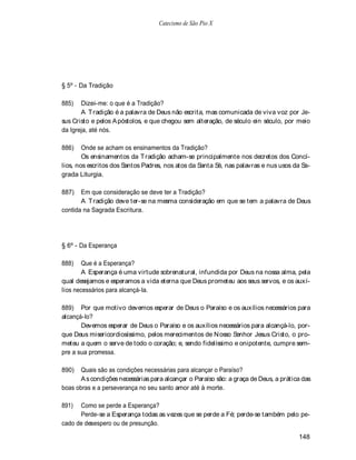 Catecismo de São Pio X




§ 5º - Da Tradição

885)   Dizei-me: o que é a Tradição?
       A T radição é a palavra de Deus não escrita, mas comunicada de viva voz por Je-
sus Cristo e pelos A póstolos, e que chegou sem alteração, de século ein século, por meio
da Igreja, até nós.

886)    Onde se acham os ensinamentos da Tradição?
        Os ensinamentos da T radição acham-se principalmente nos decretos dos Concí-
lios, nos escritos dos Santos Padres, nos atos da Santa Sé, nas palavras e nus usos da Sa-
grada Liturgia.

887)   Em que consideração se deve ter a Tradição?
       A T radição deve ter-se na mesma consideração em que se tem a palavra de Deus
contida na Sagrada Escritura.




§ 6º - Da Esperança

888)   Que é a Esperança?
       A Esperança é uma virtude sobrenatural, infundida por Deus na nossa alma, pela
qual desejamos e esperamos a vida eterna que Deus prometeu aos seus servos, e os auxí-
lios necessários para alcançá-la.

889) Por que motivo devemos esperar de Deus o Paraíso e os auxílios necessários para
alcançá-lo?
       Devemos esperar de Deus o Paraíso e os auxílios necessários para alcançá-lo, por-
que Deus misericordiosíssimo, pelos merecimentos de N osso Senhor Jesus Cristo, o pro-
meteu a quem o serve de todo o coração; e, sendo fidelíssimo e onipotente, cumpre sem-
pre a sua promessa.

890)   Quais são as condições necessárias para alcançar o Paraíso?
       A s condições necessárias para alcançar o Paraíso são: a graça de Deus, a prática das
boas obras e a perseverança no seu santo amor até à morte.

891)  Como se perde a Esperança?
      Perde-se a Esperança todas as vezes que se perde a Fé; perde-se também pelo pe-
cado de desespero ou de presunção.

                                                                                       148
 