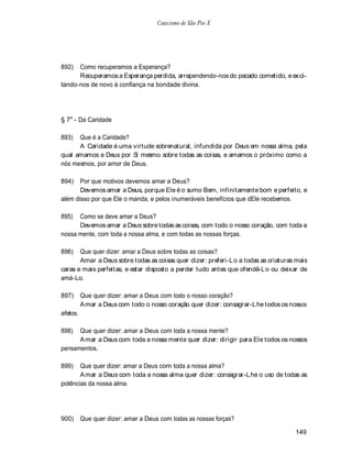 Catecismo de São Pio X




892)  Como recuperamos a Esperança?
      Recuperamos a Esperança perdida, arrependendo-nos do pecado cometido, e exci-
tando-nos de novo à confiança na bondade divina.




§ 7o - Da Caridade

893)  Que é a Caridade?
      A Caridade é uma virtude sobrenatural, infundida por Deus em nossa alma, pela
qual amamos a Deus por Si mesmo sobre todas as coisas, e amamos o próximo como a
nós mesmos, por amor de Deus.

894)   Por que motivos devemos amar a Deus?
       Devemos amar a Deus, porque Ele é o sumo Bem, infinitamente bom e perfeito, e
além disso por que Ele o manda, e pelos inumeráveis benefícios que dEle recebemos.

895)  Como se deve amar a Deus?
      Devemos amar a Deus sobre todas as coisas, com todo o nosso coração, com toda a
nossa mente, com toda a nossa alma, e com todas as nossas forças.

896)   Que quer dizer: amar a Deus sobre todas as coisas?
       Amar a Deus sobre todas as coisas quer dizer: preferi-L o a todas as criaturas mais
caras e mais perfeitas, e estar disposto a perder tudo antes que ofendê-L o ou deixar de
amá-Lo.

897)      Que quer dizer: amar a Deus com todo o nosso coração?
          A mar a Deus com todo o nosso coração quer dizer: consagrar-Lhe todos os nossos
afetos.

898)  Que quer dizer: amar a Deus com toda a nossa mente?
      A mar a Deus com toda a nossa mente quer dizer: dirigir para Ele todos os nossos
pensamentos.

899)   Que quer dizer: amar a Deus com toda a nossa alma?
       A mar a Deus com toda a nossa alma quer dizer: consagrar-L he o uso de todas as
potências da nossa alma.




900)      Que quer dizer: amar a Deus com todas as nossas forças?

                                                                                     149
 