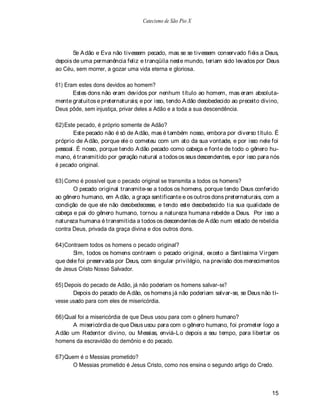 Catecismo de São Pio X




       Se A dão e Eva não tivessem pecado, mas se se tivessem conservado fiéis a Deus,
depois de uma permanência feliz e tranqüila neste mundo, teriam sido levados por Deus
ao Céu, sem morrer, a gozar uma vida eterna e gloriosa.

61) Eram estes dons devidos ao homem?
       Estes dons não eram devidos por nenhum título ao homem, mas eram absoluta-
mente gratuitos e preternaturais; e por isso, tendo A dão desobedecido ao preceito divino,
Deus pôde, sem injustiça, privar deles a Adão e a toda a sua descendência.

62) Este pecado, é próprio somente de Adão?
       Este pecado não é só de A dão, mas é também nosso, embora por diverso título. É
próprio de A dão, porque ele o cometeu com um ato da sua vontade, e por isso nele foi
pessoal. É nosso, porque tendo A dão pecado como cabeça e fonte de todo o gênero hu-
mano, é transmitido por geração natural a todos os seus descendentes, e por isso para nós
é pecado original.

63) Como é possível que o pecado original se transmita a todos os homens?
       O pecado original transmite-se a todos os homens, porque tendo Deus conferido
ao gênero humano, em A dão, a graça santificante e os outros dons preternaturais, com a
condição de que ele não desobedecesse, e tendo este desobedecido tia sua qualidade de
cabeça e pai do gênero humano, tornou a natureza humana rebelde a Deus. Por isso a
natureza humana é transmitida a todos os descendentes de A dão num estado de rebeldia
contra Deus, privada da graça divina e dos outros dons.

64) Contraem todos os homens o pecado original?
       Sim, todos os homens contraem o pecado original, exceto a Santíssima V irgem
que dele foi preservada por Deus, com singular privilégio, na previsão dos merecimentos
de Jesus Cristo Nosso Salvador.

65) Depois do pecado de Adão, já não poderiam os homens salvar-se?
       Depois do pecado de A dão, os homens já não poderiam salvar-se, se Deus não ti-
vesse usado para com eles de misericórdia.

66) Qual foi a misericórdia de que Deus usou para com o gênero humano?
       A misericórdia de que Deus usou para com o gênero humano, foi prometer logo a
A dão um Redentor divino, ou Messias, enviá-Lo depois a seu tempo, para libertar os
homens da escravidão do demônio e do pecado.

67) Quem é o Messias prometido?
       O Messias prometido é Jesus Cristo, como nos ensina o segundo artigo do Credo.



                                                                                       15
 
