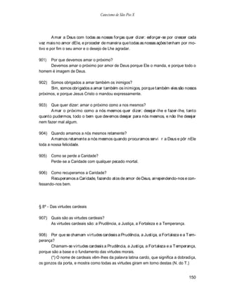 Catecismo de São Pio X




        A mar a Deus com todas as nossas forças quer dizer: esforçar-se por crescer cada
vez mais no amor dEle, e proceder de maneira que todas as nossas ações tenham por mo-
tivo e por fim o seu amor e o desejo de Lhe agradar.

901) Por que devemos amar o próximo?
     Devemos amar o próximo por amor de Deus porque Ele o manda, e porque todo o
homem é imagem de Deus.

902)  Somos obrigados a amar também os inimigos?
      Sim, somos obrigados a amar também os inimigos, porque também eles são nossos
próximos, e porque Jesus Cristo o mandou expressamente.

903)  Que quer dizer: amar o próximo como a nos mesmos?
      A mar o próximo como a nós mesmos quer dizer: desejar-lhe e fazer-lhe, tanto
quanto pudermos, todo o bem que devemos desejar para nós mesmos, e não lhe desejar
nem fazer mal algum.

904) Quando amamos a nós mesmos retamente?
       A mamos retamente a nós mesmos quando procuramos servi r a Deus e pôr nEle
toda a nossa felicidade.

905)   Como se perde a Caridade?
       Perde-se a Caridade com qualquer pecado rnortal.

906)   Como recuperamos a Caridade?
       Recuperamos a Caridade, fazendo atos de amor de Deus, arrependendo-nos e con-
fessando-nos bem.




§ 8º - Das virtudes cardeais

907) Quais são as virtudes cardeais?
     As virtudes cardeais são: a Prudência, a Justiça, a Fortaleza e a Temperança.

908) Por que se chamam virtudes cardeais a Prudência, a Justiça, a Fortaleza e a T em-
perança?
      Chamam-se virtudes cardeais a Prudência, a Justiça, a Fortaleza e a Temperança,
porque são a base e o fundamento das virtudes morais.
      (*) O nome de cardeais vêm-lhes da palavra latina cardo, que significa a dobradiça,
os gonzos da porta, e mostra como todas as virtudes giram em torno destas (N. do T.)


                                                                                     150
 