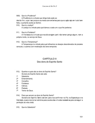 Catecismo de São Pio X




909)    Que é a Prudência?
        A Prudência é a virtude que dirige toda ação ao
devido fim, e por isso procura os meios convenientes para que a ação seja em tudo bem
feita, e portanto aceita ao Senhor.
910) Que é a Justiça?
        A Justiça é a virtude pela qual damos a cada um o que lhe pertence.

911)   Que é a Fortaleza?
       A Fortaleza é a virtude que nos dá coragem parti não temer perigo algum, nem a
própria morte, no serviço de Deus.

912)  Que é a Temperança?
      A Temperança é a virtude pela qual refreamos os desejos desordenados de prazeres
sensuais, e usamos com moderação dos bens temporais.




                                 CAPÍTULO II
                            Dos dons do Espírito Santo



913)   Quantos e quais são os dons do Espírito Santo?
       Os dons do Espírito Santo são sete:
1º     Sabedoria;
2º     Entendimento;
3º     Conselho;
4º     Fortaleza:
5º     Ciência;
6º     Piedade;
7º     Temor de Deus.

914)   Para que servem os dons do Espírito Santo?
       Os dons do Espírito Santo servem para nos confirmar na Fé, na Esperança e na
Caridade, e para nos tornar solícitos para os atos das virtudes necessárias para conseguir a
perfeição da vida cristã.

915)   Que é a Sabedoria?




                                                                                       151
 