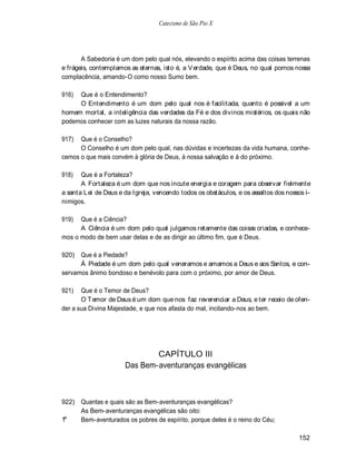 Catecismo de São Pio X




       A Sabedoria é um dom pelo qual nós, elevando o espírito acima das coisas terrenas
e frágeis, contemplamos as eternas, isto é, a V erdade, que é Deus, no qual pomos nossa
complacência, amando-O como nosso Sumo bem.

916) Que é o Entendimento?
     O Entendimento é um dom pelo qual nos é facilitada, quanto é possível a um
homem mortal, a inteligência das verdades da Fé e dos divinos mistérios, os quais não
podemos conhecer com as luzes naturais da nossa razão.

917)  Que é o Conselho?
      O Conselho é um dom pelo qual, nas dúvidas e incertezas da vida humana, conhe-
cemos o que mais convém à glória de Deus, à nossa salvação e à do próximo.

918)   Que é a Fortaleza?
       A Fortaleza é um dom que nos incute energia e coragem para observar fielmente
a santa Lei de Deus e da Igreja, vencendo todos os obstáculos, e os assaltos dos nossos i-
nimigos.

919)  Que é a Ciência?
      A Ciência é um dom pelo qual julgamos retamente das coisas criadas, e conhece-
mos o modo de bem usar delas e de as dirigir ao último fim, que é Deus.

920)  Que é a Piedade?
      Á Piedade é um dom pelo qual veneramos e amamos a Deus e aos Santos, e con-
servamos ânimo bondoso e benévolo para com o próximo, por amor de Deus.

921)   Que é o Temor de Deus?
       O T emor de Deus é um dom que nos faz reverenciar a Deus, e ter receio de ofen-
der a sua Divina Majestade, e que nos afasta do mal, incitando-nos ao bem.




                              CAPÍTULO III
                      Das Bem-aventuranças evangélicas



922) Quantas e quais são as Bem-aventuranças evangélicas?
     As Bem-aventuranças evangélicas são oito:
 a
1    Bem-aventurados os pobres de espírito, porque deles é o reino do Céu;

                                                                                     152
 