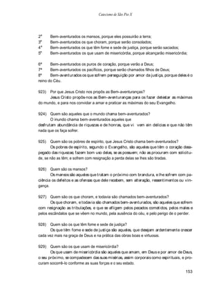 Catecismo de São Pio X




2a     Bem-aventurados os mansos, porque eles possuirão a terra;
3a     Bem-aventurados os que choram, porque serão consolados;
4a     Bem-aventurados os que têm fome e sede de justiça, porque serão saciados;
5a     Bem-aventurados os que usam de misericórdia, porque alcançarão misericórdia;

6ª     Bem-aventurados os puros de coração, porque verão a Deus;
7ª     Bem-aventurados os pacíficos, porque serão chamados filhos de Deus;
8ª     Bem-aventurados os que sofrem perseguição por amor da justiça, porque deles é o
reino do Céu.

923)  Por que Jesus Cristo nos propôs as Bem-aventuranças?
      Jesus Cristo propôs-nos as Bem-aventuranças para os fazer detestar as máximas
do mundo, e para nos convidar a amar e praticar as máximas do seu Evangelho.

924) Quem são aqueles que o mundo chama bem-aventurados?
       O inundo chama bem-aventurados aqueles que
desfrutam abundância de riquezas e de honras, que vi vem ein delícias e que não têm
nada que os faça sofrer.

925)   Quem são os pobres de espírito, que Jesus Cristo chama bem-aventurados?
       Os pobres de espírito, segundo o Evangelho, são aqueles que têm o coração desa-
pegado das riquezas; fazem bom uso delas, se as possuem; não as procuram com solicitu-
de, se não as têm; e sofrem com resignação a perda delas se lhes são tiradas.

926)   Quem são os mansos?
       Os mansos são aqueles que tratam o próximo com brandura, e lhe sofrem com pa-
ciência os defeitos e as ofensas que dele recebem, sem alteração, ressentimentos ou vin-
gança.

927) Quem são os que choram, e todavia são chamados bem-aventurados?
       Os que choram, e todavia são chamados bem-aventurados, são aqueles que sofrem
com resignação as tribulações, e que se afligem pelos pecados cometidos, pelos males e
pelos escândalos que se vêem no mundo, pela ausência do céu, e pelo perigo de o perder.

928)  Quem são os que têm fome e sede de justiça?
      Os que têm fome e sede de justiça são aqueles, que desejam ardentemente crescer
cada vez mais na graça de Deus e na prática das obras boas e virtuosas.

929)   Quem são os que usam de misericórdia?
       Os que usam de misericórdia são aqueles que amam, em Deus e por amor de Deus,
o seu próximo, se compadecem das suas misérias, assim corporais como espirituais, e pro-
curam socorrê-lo conforme as suas forças e o seu estado.

                                                                                    153
 