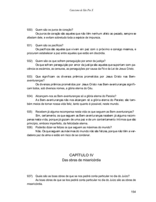Catecismo de São Pio X




930)   Quem são os puros de coração?
       Os puros de coração são aqueles que não têm nenhum afeto ao pecado, sempre se
afastam dele, e evitam sobretudo toda a espécie de impureza.

931)  Quem são os pacíficos?
      Os pacíficos são aqueles que vivem ein paz com o próximo e consigo mesmos, e
procuram estabelecer a paz entre aqueles que estão em discórdia.

932)    Quem são os que sofrem perseguição por amor da justiça?
        Os que sofrem perseguição por amor da justiça são aqueles que suportam com pa-
ciência os escárnios, as censuras, as perseguições por causa da Fé e da Lei de Jesus Cristo.

933) Que significam os diversos prêmios prometidos por Jesus Cristo nas Bem-
aventuranças?
       Os diversos prêmios prometidos por Jesus Cristo nas Bem-aventuranças signifi-
cam todos, sob diversos nomes, a glória eterna do Céu.

934) Alcançam-nos as Bem-aventuranças só a glória eterna do Paraíso?
     A s Bem-aventuranças não nos alcançam só a glória eterna do Paraíso; são tam-
bém meios de tornar nossa vida feliz, tanto quanto é possivel, neste mundo.

935)   Recebem já alguma recompensa nesta vida os que seguem as Bem-aventuranças?
       Sim, certamente, os que seguem as Bem-aventuranças recebem já alguma recom-
pensa nesta vida, porque já gozam de uma paz e de um contentamento íntimos que são
princípio, embora imperfeito, da felicidade eterna.
936) Poderão dizer-se felizes os que seguem as máximas do mundo?
       N ão. Os que seguem as máximas do mundo não são felizes, porque não têm a ver-
dadeira paz da alma e estão em risco de se condenar.




                                 CAPÍTULO IV
                             Das obras de misericórdia



937)   Quais são as boas obras de que se nos pedirá conta particular no dia do Juízo?
       As boas obras de que se tios pedirá conta particular no dia do Juízo são as obras de
misericórdia.

                                                                                       154
 