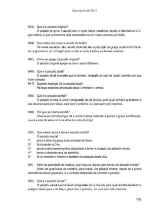 Catecismo de São Pio X




943) Que é o pecado original?
     O pecado original é aquele com o qual todos nascemos, exceto a Santíssima V ir-
gem Maria, e que contraímos pela desobediência do nosso primeiro pai Adão.

944) Que males nos causa o pecado de A dão?
        Os males causados pelo pecado de A dão são: a privação da graça, a perda do Paraí-
so, a ignorância, a inclinação para o mal, a morte e todas as demais misérias.

945)   Como se apaga o pecado original?
       O pecado original apaga-se com o santo Batismo.

946) Que é o pecado atual?
       O pecado atual é aquele que o homem, chegado ao uso da razão, comete por sua
livre vontade.
947) Quantas espécies há de pecado atual?
       Há duas espécies de pecado atual: o mortal e o venial.

948)  Que é o pecado mortal?
      O pecado mortal é uma transgressão da lei divina, pela qual se falta gravemente
aos deveres para com Deus, para com o próximo, ou para com nós mesmos.

949) Por que se chama mortal?
       Chama-se mortal porque dá a morte à alma, fazendo-a perder a graça santificante,
que é a vida da alma como a alma é a vida do corpo.



950)   Que males causa à alma o pecado mortal?
       O pecado mortal:
1º     priva a alma da graça e da amizade de Deus;
2º     fá-la perder o Céu;
3º     priva-a dos merecimentos adquiridos e torna-a incapaz de adquirir novos;
4º     torna a alma escrava do demônio;
5º     fá-la merecer o Inferno e também os castigos desta vida.

951)   Além da gravidade da matéria, que mais se requer para haver um pecado mortal?
       A lém da gravidade da matéria, para haver um pecado mortal requer-se a plena
advertência desta gravidade, e a vontade deliberada de cometer o pecado.

952)  Que é o pecado venial?
      O pecado venial é uma leve transgressão da lei divina, pela qual se falta levemente
a algum dever para com Deus, para com o próximo, ou para com nós mesmos.


                                                                                      156
 
