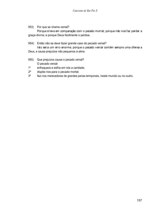 Catecismo de São Pio X




953)  Por que se chama venial?
      Porque é leve em comparação com o pecado mortal; porque não nos faz perder a
graça divina; e porque Deus facilmente o perdoa.

954)   Então não se deve fazer grande caso do pecado venial?
       Isto seria um erro enorme, porque o pecado venial contém sempre uma ofensa a
Deus, e causa prejuízos não pequenos à alma.

955)   Que prejuízos causa o pecado venial?
       O pecado venial:
1º     enfraquece e esfria em nós a caridade;
2º     dispõe-nos para o pecado mortal;
3º     faz-nos merecedores de grandes penas temporais, neste mundo ou no outro.




                                                                                  157
 
